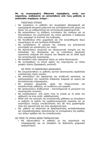 Με τη συγκεκριμένη διδακτική παρέμβαση, εκτός των
παραπάνω, επιδιώκεται να κατακτηθούν από τους μαθητές οι
ακόλουθοι επιμέρους στόχοι :
ΓΝΩΣΤΙΚΟΙ ΣΤΟΧΟΙ
 Να γνωρίσουν οι μαθητές τον συγγραφέα (βιογραφικά και
εργογραφικά στοιχεία) μέσα από ένα αντιπροσωπευτικό μέρος του
έργου του με ανθρωπιστικά και αντιπολεμικά χαρακτηριστικά.
 Να κατανοήσουν τις ολέθριες επιπτώσεις του πολέμου και να
διαπιστώσουν την αποκτήνωση την οποία υφίσταται ο άνθρωπος
όταν κυριαρχεί το ένστικτο της επιβίωσης.
 Να διεισδύσουν στην ψυχολογία και στα συναισθήματα όσων
συμμετέχουν σε μια εμπόλεμη διαδικασία.
 Να εμπεδώσουν το μήνυμα της ανάγκης για φιλειρηνική
συνύπαρξη και αλληλεγγύη των λαών.
 Να αξιοποιήσουν κειμενικά και εξωκειμενικά στοιχεία για την
κατανόηση του διηγήματος και να εντοπίσουν θεματικές
ομοιότητες ανάμεσα στο κείμενο του Μαγκλή και σε άλλα έργα
της αντιπολεμικής λογοτεχνίας.
 Να ασκηθούν στην παραγωγή λόγου με τρόπο δημιουργικό.
 Να αντιληφθούν τη στενή σχέση της λογοτεχνίας με άλλες
μορφές τέχνης (ζωγραφική, μουσική).
ΩΣ ΠΡΟΣ ΤΗ ΜΑΘΗΣΙΑΚΗ ΔΙΑΔΙΚΑΣΙΑ
 Να ενεργοποιηθούν οι μαθητές κριτικά αξιοποιώντας παράλληλα
εναλλακτικές πηγές γνώσης.
 Να αναπτύξουν την αφαιρετική και συνθετική ικανότητα, να
καλλιεργήσουν την ικανότητα διάκρισης ανάμεσα σε κύριες και
δευτερεύουσες πληροφορίες.
 Να μπορούν βιωματικά, μέσω της διερευνητικής και
ανακαλυπτικής μάθησης, να συνθέτουν μια εργασία.
 Να προσεγγίσουν διαθεματικά – διεπιστημονικά τα μηνύματα του
λογοτεχνικού κειμένου.
 Να οικοδομήσουν από μόνοι τους τη γνώση με το ρόλο του
καθηγητή να είναι απλά καθοδηγητικός.
 Μέσα από την εμπειρία της συνεργατικής μάθησης να εκτιμήσουν
οι μαθητές τα οφέλη της ομαδοσυνεργατικής εργασίας και να
αναπτύξουν πνεύμα υπευθυνότητας που θα τους χαρακτηρίζει
τόσο στη σχολική όσο και στην εξωσχολική ζωή.
 Να μάθουν να ασκούνται σε δραστηριότητες αυτοαξιολόγησης
και ετεροαξιολόγησης, αξιοποιώντας τις επισημάνσεις της ομάδας,
των άλλων ομάδων και του εκπαιδευτικού.
ΩΣ ΠΡΟΣ ΤΗ ΧΡΗΣΗ ΝΕΩΝ ΤΕΧΝΟΛΟΓΙΩΝ
 Να εξοικειωθούν οι μαθητές με την τεχνολογία της
πληροφορικής και να ασκηθούν σε δεξιότητες ψηφιακού
γραμματισμού.
 
