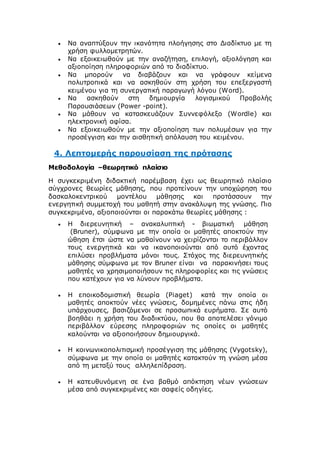  Να αναπτύξουν την ικανότητα πλοήγησης στο Διαδίκτυο με τη
χρήση φυλλομετρητών.
 Να εξοικειωθούν με την αναζήτηση, επιλογή, αξιολόγηση και
αξιοποίηση πληροφοριών από το διαδίκτυο.
 Να μπορούν να διαβάζουν και να γράφουν κείμενα
πολυτροπικά και να ασκηθούν στη χρήση του επεξεργαστή
κειμένου για τη συνεργατική παραγωγή λόγου (Word).
 Να ασκηθούν στη δημιουργία λογισμικού Προβολής
Παρουσιάσεων (Power -point).
 Να μάθουν να κατασκευάζουν Συννεφόλεξο (Wordle) και
ηλεκτρονική αφίσα.
 Να εξοικειωθούν με την αξιοποίηση των πολυμέσων για την
προσέγγιση και την αισθητική απόλαυση του κειμένου.
4. Λεπτομερής παρουσίαση της πρότασης
Μεθοδολογία –θεωρητικό πλαίσιο
Η συγκεκριμένη διδακτική παρέμβαση έχει ως θεωρητικό πλαίσιο
σύγχρονες θεωρίες μάθησης, που προτείνουν την υποχώρηση του
δασκαλοκεντρικού μοντέλου μάθησης και προτάσσουν την
ενεργητική συμμετοχή του μαθητή στην ανακάλυψη της γνώσης. Πιο
συγκεκριμένα, αξιοποιούνται οι παρακάτω θεωρίες μάθησης :
 Η διερευνητική – ανακαλυπτική - βιωματική μάθηση
(Bruner), σύμφωνα με την οποία οι μαθητές αποκτούν την
ώθηση έτσι ώστε να μαθαίνουν να χειρίζονται το περιβάλλον
τους ενεργητικά και να ικανοποιούνται από αυτό έχοντας
επιλύσει προβλήματα μόνοι τους. Στόχος της διερευνητικής
μάθησης σύμφωνα με τον Bruner είναι να παρακινήσει τους
μαθητές να χρησιμοποιήσουν τις πληροφορίες και τις γνώσεις
που κατέχουν για να λύνουν προβλήματα.
 Η εποικοδομιστική θεωρία (Piaget) κατά την οποία οι
μαθητές αποκτούν νέες γνώσεις, δομημένες πάνω στις ήδη
υπάρχουσες, βασιζόμενοι σε προσωπικά ευρήματα. Σε αυτό
βοηθάει η χρήση του διαδικτύου, που θα αποτελέσει γόνιμο
περιβάλλον εύρεσης πληροφοριών τις οποίες οι μαθητές
καλούνται να αξιοποιήσουν δημιουργικά.
 Η κοινωνικοπολιτισμική προσέγγιση της μάθησης (Vygotsky),
σύμφωνα με την οποία οι μαθητές κατακτούν τη γνώση μέσα
από τη μεταξύ τους αλληλεπίδραση.
 Η κατευθυνόμενη σε ένα βαθμό απόκτηση νέων γνώσεων
μέσα από συγκεκριμένες και σαφείς οδηγίες.
 