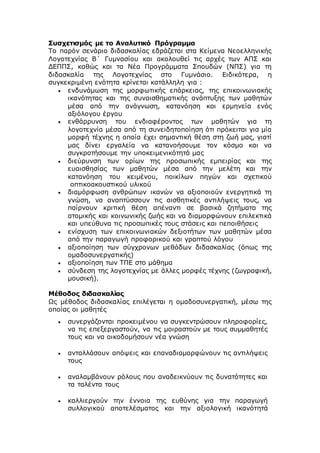 Συσχετισμός με το Αναλυτικό Πρόγραμμα
Το παρόν σενάριο διδασκαλίας εδράζεται στα Κείμενα Νεοελληνικής
Λογοτεχνίας Β΄ Γυμνασίου και ακολουθεί τις αρχές των ΑΠΣ και
ΔΕΠΠΣ, καθώς και τα Νέα Προγράμματα Σπουδών (ΝΠΣ) για τη
διδασκαλία της Λογοτεχνίας στο Γυμνάσιο. Ειδικότερα, η
συγκεκριμένη ενότητα κρίνεται κατάλληλη για :
 ενδυνάμωση της μορφωτικής επάρκειας, της επικοινωνιακής
ικανότητας και της συναισθηματικής ανάπτυξης των μαθητών
μέσα από την ανάγνωση, κατανόηση και ερμηνεία ενός
αξιόλογου έργου
 ενθάρρυνση του ενδιαφέροντος των μαθητών για τη
λογοτεχνία μέσα από τη συνειδητοποίηση ότι πρόκειται για μία
μορφή τέχνης η οποία έχει σημαντική θέση στη ζωή μας, γιατί
μας δίνει εργαλεία να κατανοήσουμε τον κόσμο και να
συγκροτήσουμε την υποκειμενικότητά μας
 διεύρυνση των ορίων της προσωπικής εμπειρίας και της
ευαισθησίας των μαθητών μέσα από την μελέτη και την
κατανόηση του κειμένου, ποικίλων πηγών και σχετικού
οπτικοακουστικού υλικού
 διαμόρφωση ανθρώπων ικανών να αξιοποιούν ενεργητικά τη
γνώση, να αναπτύσσουν τις αισθητικές αντιλήψεις τους, να
παίρνουν κριτική θέση απέναντι σε βασικά ζητήματα της
ατομικής και κοινωνικής ζωής και να διαμορφώνουν επιλεκτικά
και υπεύθυνα τις προσωπικές τους στάσεις και πεποιθήσεις
 ενίσχυση των επικοινωνιακών δεξιοτήτων των μαθητών μέσα
από την παραγωγή προφορικού και γραπτού λόγου
 αξιοποίηση των σύγχρονων μεθόδων διδασκαλίας (όπως της
ομαδοσυνεργατικής)
 αξιοποίηση των ΤΠΕ στο μάθημα
 σύνδεση της λογοτεχνίας με άλλες μορφές τέχνης (ζωγραφική,
μουσική).
Μέθοδος διδασκαλίας
Ως μέθοδος διδασκαλίας επιλέγεται η ομαδοσυνεργατική, μέσω της
οποίας οι μαθητές
 συνεργάζονται προκειμένου να συγκεντρώσουν πληροφορίες,
να τις επεξεργαστούν, να τις μοιραστούν με τους συμμαθητές
τους και να οικοδομήσουν νέα γνώση
 ανταλλάσουν απόψεις και επαναδιαμορφώνουν τις αντιλήψεις
τους
 αναλαμβάνουν ρόλους που αναδεικνύουν τις δυνατότητες και
τα ταλέντα τους
 καλλιεργούν την έννοια της ευθύνης για την παραγωγή
συλλογικού αποτελέσματος και την αξιολογική ικανότητά
 