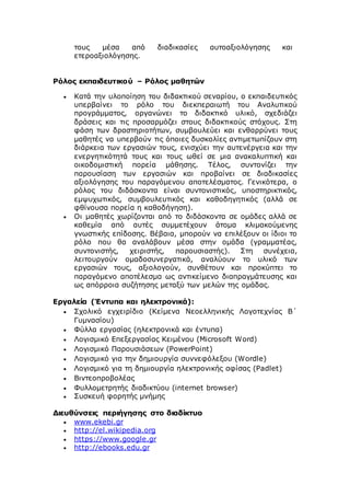 τους μέσα από διαδικασίες αυτοαξιολόγησης και
ετεροαξιολόγησης.
Ρόλος εκπαιδευτικού – Ρόλος μαθητών
 Κατά την υλοποίηση του διδακτικού σεναρίου, ο εκπαιδευτικός
υπερβαίνει το ρόλο του διεκπεραιωτή του Αναλυτικού
προγράμματος, οργανώνει το διδακτικό υλικό, σχεδιάζει
δράσεις και τις προσαρμόζει στους διδακτικούς στόχους. Στη
φάση των δραστηριοτήτων, συμβουλεύει και ενθαρρύνει τους
μαθητές να υπερβούν τις όποιες δυσκολίες αντιμετωπίζουν στη
διάρκεια των εργασιών τους, ενισχύει την αυτενέργεια και την
ενεργητικότητά τους και τους ωθεί σε μια ανακαλυπτική και
οικοδομιστική πορεία μάθησης. Τέλος, συντονίζει την
παρουσίαση των εργασιών και προβαίνει σε διαδικασίες
αξιολόγησης του παραγόμενου αποτελέσματος. Γενικότερα, ο
ρόλος του διδάσκοντα είναι συντονιστικός, υποστηρικτικός,
εμψυχωτικός, συμβουλευτικός και καθοδηγητικός (αλλά σε
φθίνουσα πορεία η καθοδήγηση).
 Οι μαθητές χωρίζονται από το διδάσκοντα σε ομάδες αλλά σε
καθεμία από αυτές συμμετέχουν άτομα κλιμακούμενης
γνωστικής επίδοσης. Βέβαια, μπορούν να επιλέξουν οι ίδιοι το
ρόλο που θα αναλάβουν μέσα στην ομάδα (γραμματέας,
συντονιστής, χειριστής, παρουσιαστής). Στη συνέχεια,
λειτουργούν ομαδοσυνεργατικά, αναλύουν το υλικό των
εργασιών τους, αξιολογούν, συνθέτουν και προκύπτει το
παραγόμενο αποτέλεσμα ως αντικείμενο διαπραγμάτευσης και
ως απόρροια συζήτησης μεταξύ των μελών της ομάδας.
Εργαλεία (Έντυπα και ηλεκτρονικά):
 Σχολικό εγχειρίδιο (Κείμενα Νεοελληνικής Λογοτεχνίας Β΄
Γυμνασίου)
 Φύλλα εργασίας (ηλεκτρονικά και έντυπα)
 Λογισμικό Επεξεργασίας Κειμένου (Microsoft Word)
 Λογισμικό Παρουσιάσεων (PowerPoint)
 Λογισμικό για την δημιουργία συννεφόλεξου (Wordle)
 Λογισμικό για τη δημιουργία ηλεκτρονικής αφίσας (Padlet)
 Βιντεοπροβολέας
 Φυλλομετρητής διαδικτύου (internet browser)
 Συσκευή φορητής μνήμης
Διευθύνσεις περιήγησης στο διαδίκτυο
 www.ekebi.gr
 http://el.wikipedia.org
 https://www.google.gr
 http://ebooks.edu.gr
 