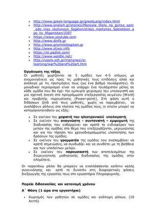  http://www.greek-language.gr/greekLang/index.html
 http://www.onalert.gr/stories/Manoyla_thelo_na_gyriso_spiti
_edo_mas_skotonoyn_Sygklonistikes_martyries_Sobietikon_a
po_to_Afganistan/3397
 https://www.youtube.com
 http://www.dinfo.gr
 http://www.gnomikologikon.gr
 http://www.stixoi.info
 https://el.padlet.com/
 http://www.wordle.net/
 http://users.sch.gr/marianezi/e-
learning/war%20and%20art.htm
Οργάνωση της τάξης
Οι μαθητές χωρίζονται σε 5 ομάδες των 4-5 ατόμων, με
ανομοιογένεια ως προς τις μαθητικές τους επιδόσεις αλλά και
ανάλογα με τις προτιμήσεις τους (ως ένα βαθμό τουλάχιστον). Οι
μοναδικοί περιορισμοί είναι να υπάρχει ένα τουλάχιστον μέλος σε
κάθε ομάδα που θα έχει την εμπειρία χειρισμού του υπολογιστή και
μια σχετική άνεση στα προγράμματα επεξεργασίας κειμένου (Word)
και προβολής παρουσίασης (Power-point). Στη φάση αυτή ο
διδάσκων ζητά από τους μαθητές, χωρίς να παρεμβαίνει, να
αναλάβουν ρόλους στα πλαίσια της ομάδας τους, οι οποίοι μπορεί να
κατηγοριοποιηθούν ως εξής:
 Σε εκείνον του χειριστή του ηλεκτρονικού υπολογιστή.
 Σε εκείνον του αναγνώστη - συντονιστή – εμψυχωτή της
διαδικασίας που ενθαρρύνει και κρατά το ενδιαφέρον των
μελών της ομάδας στο θέμα που επεξεργάζονται, μεριμνώντας
και για την τήρηση του χρονοδιαγράμματος υλοποίησης των
δράσεων της ομάδας.
 Σε εκείνον του γραμματέα της ομάδας που αναλαμβάνει να
κρατά σημειώσεις, να συνδυάζει και να συνθέτει με τη βοήθεια
και των υπολοίπων μελών.
 Σε εκείνον του παρουσιαστή των αποτελεσμάτων της
διερευνητικής μαθησιακής διαδικασίας της ομάδας στην
ολομέλεια.
Οι παραπάνω ρόλοι θα μπορούν να εναλλάσσονται κατόπιν καλής
συνεννόησης και κατά το δυνατόν στις διαφορετικές φάσεις
διεξαγωγής της εργασίας τους στο εργαστήριο Πληροφορικής.
Πορεία διδασκαλίας και κατανομή χρόνου
Α΄ Φάση (1 ώρα στο εργαστήριο)
 Χωρισμός των μαθητών σε ομάδες και ανάληψη ρόλων. (10
λεπτά)
 