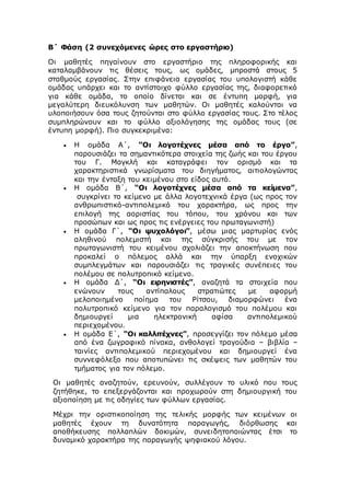 Β΄ Φάση (2 συνεχόμενες ώρες στο εργαστήριο)
Οι μαθητές πηγαίνουν στο εργαστήριο της πληροφορικής και
καταλαμβάνουν τις θέσεις τους, ως ομάδες, μπροστά στους 5
σταθμούς εργασίας. Στην επιφάνεια εργασίας του υπολογιστή κάθε
ομάδας υπάρχει και το αντίστοιχο φύλλο εργασίας της, διαφορετικό
για κάθε ομάδα, το οποίο δίνεται και σε έντυπη μορφή, για
μεγαλύτερη διευκόλυνση των μαθητών. Οι μαθητές καλούνται να
υλοποιήσουν όσα τους ζητούνται στο φύλλο εργασίας τους. Στο τέλος
συμπληρώνουν και το φύλλο αξιολόγησης της ομάδας τους (σε
έντυπη μορφή). Πιο συγκεκριμένα:
 Η ομάδα Α΄, “Οι λογοτέχνες μέσα από το έργο”,
παρουσιάζει τα σημαντικότερα στοιχεία της ζωής και του έργου
του Γ. Μαγκλή και καταγράφει τον ορισμό και τα
χαρακτηριστικά γνωρίσματα του διηγήματος, αιτιολογώντας
και την ένταξη του κειμένου στο είδος αυτό.
 Η ομάδα Β΄, “Οι λογοτέχνες μέσα από τα κείμενα”,
συγκρίνει το κείμενο με άλλα λογοτεχνικά έργα (ως προς τον
ανθρωπιστικό-αντιπολεμικό του χαρακτήρα, ως προς την
επιλογή της αοριστίας του τόπου, του χρόνου και των
προσώπων και ως προς τις ενέργειες του πρωταγωνιστή)
 Η ομάδα Γ΄, “Οι ψυχολόγοι”, μέσω μιας μαρτυρίας ενός
αληθινού πολεμιστή και της σύγκρισής του με τον
πρωταγωνιστή του κειμένου σχολιάζει την αποκτήνωση που
προκαλεί ο πόλεμος αλλά και την ύπαρξη ενοχικών
συμπλεγμάτων και παρουσιάζει τις τραγικές συνέπειες του
πολέμου σε πολυτροπικό κείμενο.
 Η ομάδα Δ΄, “Οι ειρηνιστές”, αναζητά τα στοιχεία που
ενώνουν τους αντίπαλους στρατιώτες με αφορμή
μελοποιημένο ποίημα του Ρίτσου, διαμορφώνει ένα
πολυτροπικό κείμενο για τον παραλογισμό του πολέμου και
δημιουργεί μια ηλεκτρονική αφίσα αντιπολεμικού
περιεχομένου.
 Η ομάδα Ε΄, “Οι καλλιτέχνες”, προσεγγίζει τον πόλεμο μέσα
από ένα ζωγραφικό πίνακα, ανθολογεί τραγούδια – βιβλία –
ταινίες αντιπολεμικού περιεχομένου και δημιουργεί ένα
συννεφόλεξο που αποτυπώνει τις σκέψεις των μαθητών του
τμήματος για τον πόλεμο.
Οι μαθητές αναζητούν, ερευνούν, συλλέγουν το υλικό που τους
ζητήθηκε, το επεξεργάζονται και προχωρούν στη δημιουργική του
αξιοποίηση με τις οδηγίες των φύλλων εργασίας.
Μέχρι την οριστικοποίηση της τελικής μορφής των κειμένων οι
μαθητές έχουν τη δυνατότητα παραγωγής, διόρθωσης και
αποθήκευσης πολλαπλών δοκιμών, συνειδητοποιώντας έτσι το
δυναμικό χαρακτήρα της παραγωγής ψηφιακού λόγου.
 