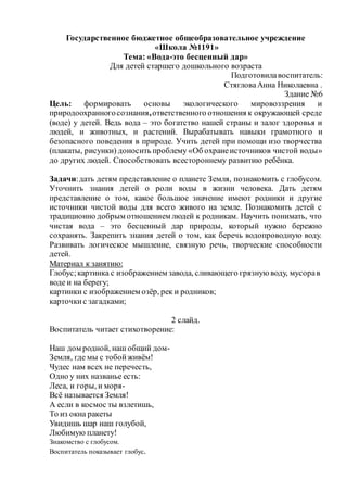 Государственное бюджетное общеобразовательное учреждение
«Школа №1191»
Тема: «Вода-это бесценный дар»
Для детей старшего дошкольного возраста
Подготовилавоспитатель:
СтягловаАнна Николаевна .
Здание №6
Цель: формировать основы экологического мировоззрения и
природоохранногосознания,ответственного отношения к окружающей среде
(воде) у детей. Ведь вода – это богатство нашей страны и залог здоровья и
людей, и животных, и растений. Вырабатывать навыки грамотного и
безопасного поведения в природе. Учить детей при помощи изо творчества
(плакаты, рисунки) доносить проблему «Об охранеисточников чистой воды»
до других людей. Способствовать всестороннему развитию ребёнка.
Задачи:дать детям представление о планете Земля, познакомить с глобусом.
Уточнить знания детей о роли воды в жизни человека. Дать детям
представление о том, какое большое значение имеют родники и другие
источники чистой воды для всего живого на земле. Познакомить детей с
традиционно добрым отношением людей к родникам. Научить понимать, что
чистая вода – это бесценный дар природы, который нужно бережно
сохранять. Закрепить знания детей о том, как беречь водопроводную воду.
Развивать логическое мышление, связную речь, творческие способности
детей.
Материал к занятию:
Глобус;картинка с изображением завода, сливающего грязнуюводу, мусорав
воде и на берегу;
картинки с изображением озёр, рек и родников;
карточкис загадками;
2 слайд.
Воспитатель читает стихотворение:
Наш дом родной, наш общий дом-
Земля, где мы с тобойживём!
Чудес нам всех не перечесть,
Одно у них названье есть:
Леса, и горы, и моря-
Всё называется Земля!
А если в космос ты взлетишь,
То из окна ракеты
Увидишь шар наш голубой,
Любимую планету!
Знакомство с глобусом.
Воспитатель показывает глобус.
 