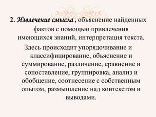 2. Извлечение смысла , объяснение найденных
фактов с помощью привлечения
имеющихся знаний, интерпретация текста.
Здесь происходит упорядочивание и
классифицирование, объяснение и
суммирование, различение, сравнение и
сопоставление, группировка, анализ и
обобщение, соотнесение с собственным
опытом, размышление над контекстом и
выводами.
 