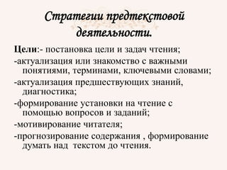 Стратегии предтекстовой
деятельности.
Цели:- постановка цели и задач чтения;
-актуализация или знакомство с важными
понятиями, терминами, ключевыми словами;
-актуализация предшествующих знаний,
диагностика;
-формирование установки на чтение с
помощью вопросов и заданий;
-мотивирование читателя;
-прогнозирование содержания , формирование
думать над текстом до чтения.
 
