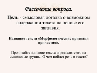 Рассечение вопроса.
Цель - смысловая догадка о возможном
содержании текста на основе его
заглавия.
Название текста «Морфологические признаки
причастия».
Прочитайте заглавие текста и разделите его на
смысловые группы. О чем пойдет речь в тексте?
 