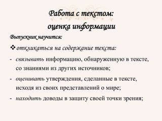 Работа с текстом:
оценка информации
Выпускник научится:
откликаться на содержание текста:
- связывать информацию, обнаруженную в тексте,
со знаниями из других источников;
- оценивать утверждения, сделанные в тексте,
исходя из своих представлений о мире;
- находить доводы в защиту своей точки зрения;
 