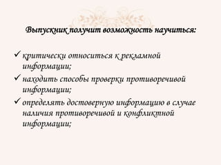 Выпускник получит возможность научиться:
критически относиться к рекламной
информации;
находить способы проверки противоречивой
информации;
определять достоверную информацию в случае
наличия противоречивой и конфликтной
информации;
 
