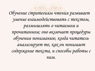 Обучение стратегиям чтения развивает
умение взаимодействовать с текстом,
размышлять о читаемом и
прочитанном; оно включает процедуры
обучения пониманию, когда читатель
анализирует то, как он понимает
содержание текста, и способы работы с
ним.
 