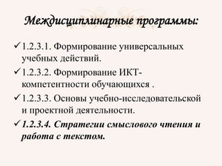 Междисциплинарные программы:
1.2.3.1. Формирование универсальных
учебных действий.
1.2.3.2. Формирование ИКТ-
компетентности обучающихся .
1.2.3.3. Основы учебно-исследовательской
и проектной деятельности.
1.2.3.4. Стратегии смыслового чтения и
работа с текстом.
 