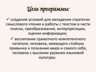 Цель программы:
 создание условий для овладения стратегии
смыслового чтения и работы с текстом в части
поиска, преобразования, интерпретации,
оценки информации;
 воспитание грамотного компетентного
читателя, человека, имеющего стойкую
привычку к познанию мира и самого себя,
человека с высоким уровнем языковой
культуры.
 