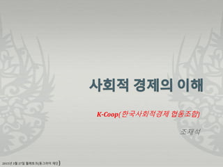 K-Coop(한국사회적경제 협동조합)
조재석
2015년 3월 27일 월례토크(동그라미 재단)
 