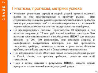 Гипотезы, прогнозы, метрики успеха
 Успешная реализация первой и второй стадий проекта позволят
выйти на уже подготовленный к продукту рынок. При
сохранившейся динамике развития рынка времяпролетных приборов
можно уверенно говорить об их дальнейшем развитии и с возможной
экспансией на долю рынка занятую квадрупольными приборами.
 По предварительным оценкам производство 10 приборов в год
позволят получать до 25 млн. руб. чистой прибыли ежегодно. Что
позволит провести инвестиции в необходимые НИОКР для выпуска
прибора на 200 000 разрешения, или провести апгрейд и
модификацию выпускаемых приборов, или (и) предложить
тандемные приборы, стоимость которых в разы выше базового
прибора, заняв более узкую, но и более доходную нишу рынка.
 При производстве более 20 шт./год выход на международный рынок
– Китай, Индия, для продажи приборов, лицензии или всей
технологии.
 Имея в активе патенты и результаты НИОКР, вывести новый
продукт на отечественный и международный рынок.
10
СЛАЙД7
 