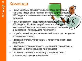 Команда
 - опыт команды разработчиков-экспериментаторов
(команда имеет опыт межличностного сотрудничества с
1977 года и постоянно пополняется новыми молодыми
учеными)
 - опыт внедрения разработок предыдущего поколения (с
2005 года по 2014 год разработано и поставлено
заказчикам 7 времяпролетных масс-спектрометров с масс-
анализатором предыдущего поколения )
 - отработанный механизм взаимодействия с поставщиками
и соисполнителями;
 - высокая степень унификации и преемственности всех
разработок
 - высокая степень готовности имеющейся технологии к
переходу на мелкосерийное производство
 - готовность принять в команду специалиста по
продвижению продукта на рынок
11
СЛАЙД8
 
