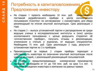Потребность в капиталовложениях /
Предложение инвестору
 На стадию 1 проекта необходимо 30 млн. руб. заканчивается
поставкой разработанного прибора в центр коллективного
пользования «Сколтех» по согласованию с соинвестором, для сбора
рекомендаций по итогам опытной эксплуатации. Срок реализации 2
года.
 На стадию 2 – выпуск установочной партии и распределение ее среди
ведущих ученых в исследовательские институты и (или) центры
коллективного пользования с целью разрушить стереотип об
«отечественном приборе», получить отзывы и рекомендации,
упоминания в статьях и журналах, от ведущих специалистов.
Необходимо 75 млн. руб. Срок реализации 2 года, результат -
установочная партия из 3-х приборов.
 Произведенный за первые 2 стадии приборы переходят в
собственность инвестора по окончании опытной эксплуатации после
каждой из стадий, с реализацией рекомендаций пользователей.
 На стадию 3 предусматривающую коммерческое производство
приборов, необходимо от 81 до 100 млн. руб. на срок 5-6 лет. С
условием вхождения инвестора в компанию на равных правах.
13
СЛАЙД10
 