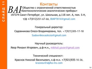 Контакты
Общество с ограниченной ответственностью
«Биотехнологические аналитические приборы»
197374 Санкт-Петербург, ул. Школьная, д.118 лит. А, пом. 5-Н,
т/ф +7(812)251-67-66, BIAP7814@gmail.com
Генеральный директор:
Садовникова Олеся Владимировна, тел. +7(921)305-17-18
Sadovnikovaolesia@gmail.com
Научный руководитель:
Явор Михаил Игоревич, д.ф-м.н., mikhail.yavor@gmail.com
Технический специалист:
Краснов Николай Васильевич, к.ф-м.н. +7(921)935-10-36,
krasnov@alpha-ms.com
14
СЛАЙД11
 