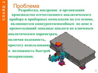 Проблема
Разработка, внедрение и организация
производства отечественного аналитического
прибора и приборных комплексов на его основе,
являющегося конкурентоспособным по цене и
превосходящий западные аналоги по ключевым
аналитическим параметрам,
включая надежность,
простоту использования
и возможность быстрой
модернизации.
2
СЛАЙД2
 