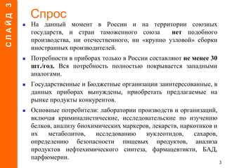 Спрос
 На данный момент в России и на территории союзных
государств, и стран таможенного союза нет подобного
производства, ни отечественного, ни «крупно узловой» сборки
иностранных производителей.
 Потребности в приборах только в России составляют не менее 30
шт./год. Вся потребность полностью покрывается западными
аналогами.
 Государственные и Бюджетные организации заинтересованные, в
данных приборах вынуждены, приобретать предлагаемые на
рынке продукты конкурентов.
 Основные потребители: лаборатории производств и организаций,
включая криминалистические, исследовательские по изучению
белков, анализу биохимических маркеров, лекарств, наркотиков и
их метаболитов, исследованию нуклеотидов, сахаров,
определению безопасности пищевых продуктов, анализа
продуктов нефтехимического синтеза, фармацевтикти, БАД,
парфюмерии.
3
СЛАЙД3
 