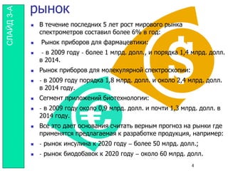 рынок
 В течение последних 5 лет рост мирового рынка
спектрометров составил более 6% в год:
 Рынок приборов для фармацевтики:
 - в 2009 году - более 1 млрд. долл., и порядка 1,4 млрд. долл.
в 2014.
 Рынок приборов для молекулярной спектроскопии:
 - в 2009 году порядка 1,8 млрд. долл. и около 2,4 млрд. долл.
в 2014 году.
 Сегмент приложений биотехнологии:
 - в 2009 году около 0,9 млрд. долл. и почти 1,3 млрд. долл. в
2014 году.
 Все это дает основания считать верным прогноз на рынки где
применятся предлагаемая к разработке продукция, например:
 - рынок инсулина к 2020 году – более 50 млрд. долл.;
 - рынок биодобавок к 2020 году – около 60 млрд. долл.
4
СЛАЙД3-А
 