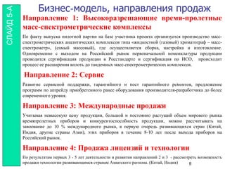 Бизнес-модель, направления продаж
Направление 1: Высокоразрешающие время-пролетные
масс-спектрометрические комплексы
По факту выпуска пилотной партии на базе участника проекта организуется производство масс-
спектрометрических аналитических комплексов типа «жидкостной (газовый) хроматограф – масс-
спектрометр», (самый массовый), где осуществляется сборка, настройка и изготовление.
Одновременно с выходом на Российский рынок первоначальной номенклатуры продукции
проводится сертификация продукции в Росстандарте и сертификация по ИСО, происходит
процесс ее расширения вплоть до тандемных масс-спектрометрических комплексов.
Направление 2: Сервис
Развитие сервисной поддержки, гарантийного и пост гарантийного ремонтов, предложение
программ по апгрейду приобретенного ранее оборудования производителя-разработчика до более
современного уровня.
Направление 3: Международные продажи
Учитывая невысокую цену продукции, большой и постоянно растущий объем мирового рынка
времяпролетных приборов и конкурентоспособность продукции, можно рассчитывать на
завоевание до 10 % международного рынка, в первую очередь развивающихся стран (Китай,
Индия, другие страны Азии), этих приборов в течение 8-10 лет после выхода приборов на
Российский рынок.
Направление 4: Продажа лицензий и технологии
По результатам первых 3 - 5 лет деятельности и развития направлений 2 и 3 - рассмотреть возможность
продажи технологии развивающимся странам Азиатского региона. (Китай, Индия) 8
СЛАЙД5-А
 