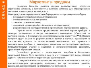 Маркетинг и продажи
Основным барьером является наличие конкурирующих продуктов
зарубежных компаний, с возможностью ценового демпинга для предотвращения
появления новых игроков на этом рынке.
Фактором успеха в преодолении этого барьера является предложение приборов:
- с конкурентоспособными характеристиками;
- с более привлекательными ценами,
- с малыми сроками поставки;
- с развитым сервисным обслуживанием в короткие сроки;
- с гарантийными и постгарантийными программами обслуживания и сервиса.
Первым шагом является предоставление пилотной партии приборов в
опытную эксплуатацию в центры коллективного пользования («Сколтех») и
ведущим ученым в Университетах и исследовательских институтах РАН. Итогом
которого будут ссылки на разрабатываемый прибор в научных публикациях и
тематических журналах по итогам опытной эксплуатации, что приведет к
популяризации прибора и развенчания стереотипа «отечественного прибора».
Предусматривается участие в выставках и специализированных семинарах,
организация обучающих классов.
Дальнейшее развитие – удовлетворение потребности бюджетных
организаций (около 30-ти приборов в год) за счет конкурентной цены, условий
сервиса, гарантийного и пост гарантийного обслуживания.
На текущий момент поступают ряд запросов на изготовление и поставку
масс-спектрометров предыдущего поколения, но при отсутствии авансов,
реализация данных проектов не представляется возможной. 9
СЛАЙД6
 