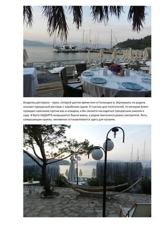 Владелец ресторана - турок, который долгое время жил в Голландии и, вернувшись на родину
основал прекрасный ресторан с карибским садом. К счастью для посетителей, по вечерам Ахмет
проводит кампанию против мух и комаров, и Вы сможете насладиться прекрасным ужином в
саду. В бухте КАДЫРГА возвышается башня маяка, а рядом притулился домик смотрителя. Яхты,
совершающие круизы, неизменно останавливаются здесь для купания.
 