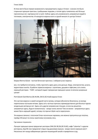 Гечек Iskele
В этом месте была первая возможность пришвартовать лодку в Гечеке - сначала это была
старинная турецкая пристань с рыбацкими лодками, а потом здесь появлялось всё больше
прогулочных яхт, чартерных яхт и гулет. Сейчас здесь есть возможность заправиться водой и
топливом, электричество. И находится марина всего в одной минуте от центра Гечека!
Skopea Marina Göcek - частная бетонная пристань с набором услуг марины
все, что требуется яхтсмену, чтобы простоять здесь день или дольше. Вода, электричество, услуги,
муринговые канаты. В районе сервисов марины с туалетами, душами и офисами, есть очень
хороший ресторан - "CAN", который подает прекрасную турецкую кухню по вполне разумным
ценам!
Port Göcek Club Marina (36.44,9N, 28.55,5E) Клаб марина Гечек
Это частная марина в самой западной части залива, которая абсолютно безопасна, но всегда
переполнена частными яхтами. Здесь есть частные причалы преимущественно для богатых турков
владельцев моторных яхт. Здесь есть другая заправочная станция, и если вы решитесь
заправиться здесь, будьте внимательны - вокруг очень мелко! Тем не менее - заправляться здесь
может быть хорошей идеей, потому что причал Iskele часто переполнен.
Эта марина связана с поселком Гечек челночным паромом, или можно прогуляться до поселка,
пройдя 30 минут по очень приятному сосновому лесу.
Где можно поужинать:
Лучшую турецкую кухню предлагает ресторан CAN (36.38,5N,28.53,6E), кафе "Lokantas" и другие
рестораны, Бар Mr.Jazz предлагает отдых под джазовую музыку - вокруг много хороших мест!
Несколько лет назад набережную сделали пешеходной зоной и превратили в сад.
 