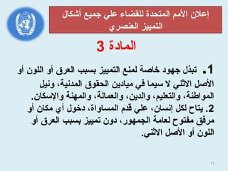 11
‫المادة‬3
1.‫أو‬ ‫اللون‬ ‫أو‬ ‫العرق‬ ‫بسبب‬ ‫التمييز‬ ‫لمنع‬ ‫خاصة‬ ‫جهود‬ ‫جتبذل‬
‫وسنيل‬ ،‫المدسنية‬ ‫الحقوق‬ ‫ميادين‬ ‫في‬ ‫سيما‬ ‫ل‬ ‫الثني‬ ‫الصل‬
.‫والسكان‬ ‫والمهنة‬ ،‫والعمالة‬ ،‫والدين‬ ،‫والتعليم‬ ،‫المواطنة‬
2‫أو‬ ‫مكان‬ ‫أي‬ ‫دخول‬ ،‫المساواة‬ ‫قدم‬ ‫علي‬ ،‫إسنسان‬ ‫لكل‬ ‫يتاح‬ .
‫أو‬ ‫العرق‬ ‫بسبب‬ ‫جتمييز‬ ‫دون‬ ،‫الجمهور‬ ‫لعامة‬ ‫مفتوح‬ ‫مرفق‬
.‫الثني‬ ‫الصل‬ ‫أو‬ ‫اللون‬
‫أشكال‬ ‫جميع‬ ‫علي‬ ‫للقضاء‬ ‫المتحدة‬ ‫المم‬ ‫إعلن‬
‫العنصري‬ ‫التمييز‬
 