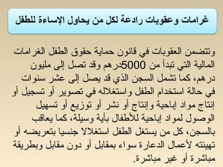 14
‫الغرامات‬ ‫الطفل‬ ‫حقوق‬ ‫حماية‬ ‫قاسنون‬ ‫في‬ ‫العقوبات‬ ‫وتتضمن‬
‫من‬ ‫تبدأ‬ ‫التي‬ ‫المالية‬5000‫مليون‬ ‫إلى‬ ‫تصل‬ ‫وقد‬ ‫درهم‬
‫تسنوات‬ ‫عشر‬ ‫إلى‬ ‫يصل‬ ‫قد‬ ‫الذي‬ ‫السجن‬ ‫تشمل‬ ‫كما‬ ،‫درهم‬
‫أو‬ ‫تسجيل‬ ‫أو‬ ‫تصوير‬ ‫في‬ ‫واتستغلله‬ ‫الطفل‬ ‫اتستخدام‬ ‫حالة‬ ‫في‬
‫تسهيل‬ ‫أو‬ ‫توزيع‬ ‫أو‬ ‫سنشر‬ ‫أو‬ ‫وإسنتاج‬ ‫إباحية‬ ‫مواد‬ ‫إسنتاج‬
‫يعاقب‬ ‫كما‬ ،‫وتسيلة‬ ‫بأية‬ ‫للطفال‬ ‫إباحية‬ ‫لمواد‬ ‫الوصول‬
‫أو‬ ‫بتعريضه‬ ‫جنسيا‬ ‫اتستغلل‬ ‫الطفل‬ ‫يستغل‬ ‫من‬ ‫كل‬ ،‫بالسجن‬
‫وبطريقة‬ ‫مقابل‬ ‫دون‬ ‫أو‬ ‫بمقابل‬ ‫تسواء‬ ‫الدعارة‬ ‫لعمال‬ ‫تهيئته‬
.䂋‫ة‬‫مباشر‬ ‫غير‬ ‫أو‬ ‫مباشرة‬
 