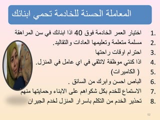 1.‫فوق‬ ‫الخادمة‬ ‫العمر‬ ‫اختيار‬40‫المراهقة‬ ‫سن‬ ‫في‬ ‫ابنائك‬ ‫اذا‬
2..‫والتقاليد‬ ‫العادات‬ ‫وتعليمها‬ ‫متعلمة‬ ‫مسلمة‬
3.‫راحتها‬ ‫اوقات‬ ‫احترام‬
4..‫المنزل‬ ‫في‬ ‫عامل‬ ‫اي‬ ‫في‬ ‫لتثقي‬ ‫موظفة‬ ‫كنتي‬ ‫اذا‬
5.(‫الكاميرات‬ )
6.. ‫السائق‬ ‫من‬ ‫وابرك‬ ‫احسن‬ ‫الباص‬
7.‫منهم‬ ‫وحمايتها‬ ‫البناء‬ ‫على‬ ‫شكواهم‬ ‫بكل‬ ‫للخدم‬ ‫الستماع‬
8.‫الجيران‬ ‫لخدم‬ ‫المنزل‬ ‫باسرار‬ ‫التكلم‬ ‫من‬ ‫الخدم‬ ‫تحذير‬
52
 