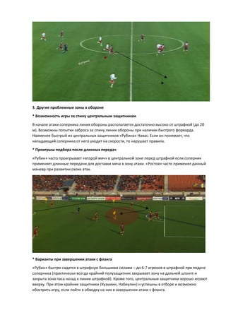 3. Другие проблемные зоны в обороне
* Возможность игры за спину центральным защитникам
В начале атаки соперника линия обороны располагается достаточно высоко от штрафной (до 20
м). Возможны попытки заброса за спину линии обороны при наличии быстрого форварда.
Наименее быстрый из центральных защитников «Рубина» Навас. Если он понимает, что
нападающий соперника от него уходит на скорости, то нарушает правила.
* Проигрыш подбора после длинных передач
«Рубин» часто проигрывает «второй мяч» в центральной зоне перед штрафной если соперник
применяет длинные передачи для доставки мяча в зону атаки. «Ростов» часто применял данный
маневр при развитии своих атак.
* Варианты при завершении атаки с фланга
«Рубин» быстро садится в штрафную большими силами – до 6-7 игроков в штрафной при подаче
соперника (практически всегда крайний полузащитник закрывает зону на дальней штанге и
закрыта зона паса назад к линии штрафной). Кроме того, центральные защитники хорошо играют
вверху. При этом крайние защитники (Кузьмин, Набиулин) н успешны в отборе и возможно
обострить игру, если пойти в обводку на них в завершении атаки с фланга.
 