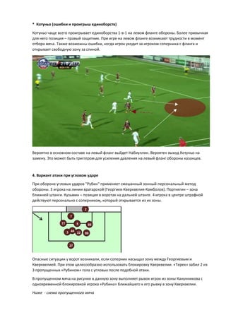* Котуньо (ошибки и проигрыш единоборств)
Котуньо чаще всего проигрывает единоборства 1-в-1 на левом фланге обороны. Более привычная
для него позиция – правый защитник. При игре на левом фланге возникают трудности в момент
отбора мяча. Также возможны ошибки, когда игрок уходит за игроком соперника с фланга и
открывает свободную зону за спиной.
Вероятно в основном составе на левый фланг выйдет Набиуллин. Вероятен выход Котуньо на
замену. Это может быть триггером для усиления давления на левый фланг обороны казанцев.
4. Вариант атаки при угловом ударе
При обороне угловых ударов "Рубин" применяет смешанный зонный-персональный метод
обороны. 3 игрока на линии вратарской (Георгиев-Кверквелия-Камболов). Портнягин – зона
ближней штанги. Кузьмин – позиция в воротах на дальней штанге. 4 игрока в центре штрафной
действуют персонально с соперником, который открывается из их зоны.
Опасные ситуации у ворот возникали, если соперник насыщал зону между Георгиевым и
Кверквелией. При этом целесообразно использовать блокировку Кверквелии. «Терек» забил 2 из
3 пропущенных «Рубином» гола с угловых после подобной атаки.
В пропущенном мяча на рисунке в данную зону выполняет рывок игрок из зоны Канунникова с
одновременной блокировкой игрока «Рубина» ближайшего к его рывку в зону Кверквелии.
Ниже - схема пропущенного мяча
77
3
5
44
2
22
88
99
7
27
 