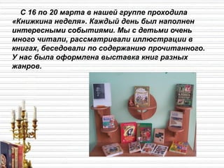 С 16 по 20 марта в нашей группе проходила
«Книжкина неделя». Каждый день был наполнен
интересными событиями. Мы с детьми очень
много читали, рассматривали иллюстрации в
книгах, беседовали по содержанию прочитанного.
У нас была оформлена выставка книг разных
жанров.
 