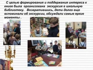 С целью формирования и поддержания интереса к
книге была организована экскурсия в школьную
библиотеку. Возвратившись, дети долго еще
вспоминали об экскурсии, обсуждали самые яркие
моменты .
 