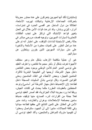 (‫ستايشن‬)‫معروفة‬ ‫محاور‬ ‫عدة‬ ‫على‬ ‫يتحركون‬ ‫لمهربين‬ ‫أنها‬ ‫تأكد‬
،‫األسلحة‬ ‫تهريب‬ ‫وشبكات‬ ‫اإلرهابية‬ ‫الجماعات‬ ‫بتحركات‬
،‫تمنراست‬ ‫في‬ ‫الحدود‬ ‫أقصى‬ ‫عبر‬ ‫الساحل‬ ‫دول‬ ‫من‬ ‫انطالقا‬
‫العمل‬ ‫في‬ ‫خالل‬ ‫األمن‬ ‫قوات‬ ‫شرعت‬ ‫وقد‬ ،‫وبشار‬ ‫إليزي‬ ،‫أدرار‬
‫اإلش‬ ‫قواعد‬ ‫بتغيير‬‫الطلقات‬ ‫تجنب‬ ‫على‬ ‫ترتكز‬ ‫التي‬ ‫تباك‬
‫في‬ ‫مباشر‬ ‫مروحي‬ ‫قصف‬ ‫وتوجيه‬ ،‫المهربين‬ ‫لسيارات‬ ‫التحذيرية‬
‫على‬ ‫تم‬ ‫أنه‬ ‫اعتبار‬ ‫على‬ ،‫التوقف‬ ‫لنداءات‬ ‫اإلستجابة‬ ‫رفض‬ ‫حالة‬
‫والذخيرة‬ ‫األسلحة‬ ‫من‬ ‫معتبرة‬ ‫كميات‬ ‫على‬ ‫العثور‬ ‫مراحل‬ ‫عدة‬
‫عن‬ ‫ويتخلون‬ ‫يفرون‬ ‫الذين‬ ‫المهربين‬ ‫سيارات‬ ‫متن‬ ‫على‬
‫سياراته‬‫م‬.
‫غ‬‫مختلف‬ ‫وعبر‬ ‫عام‬ ‫بشكل‬ ‫اإلرهاب‬ ‫مكافحة‬ ‫عملية‬ ‫أن‬ ‫ير‬
‫العقيد‬ ‫واعترف‬ ،‫نقائص‬ ‫مجموعة‬ ‫بآخر‬ ‫أو‬ ‫بشكل‬ ‫تعرف‬ ‫األجهزة‬
‫النقائص‬ ‫بعض‬ ‫بوجود‬ ‫الوطني‬ ‫لألمن‬ ‫العام‬ ‫المدير‬ ‫تونسي‬ ‫علي‬
‫لألفراد‬ ‫البشرية‬ ‫الطبيعية‬ ‫إلى‬ ‫أرجعها‬ ،‫الشرطة‬ ‫جهاز‬ ‫داخل‬
‫المنتسب‬ ‫انتقاء‬ ‫في‬ ‫األخطاء‬ ‫وبعض‬ ،‫للجهاز‬ ‫المنتمين‬‫وحتى‬ ‫ين‬
‫داخل‬ ‫المسجلة‬ ‫السلبيات‬ ‫بشأن‬ ‫تونسي‬ ‫وقال‬ ،‫سيرة‬ُ‫م‬‫ال‬ ‫القوانين‬
‫قطاعه‬( :‫أساسي‬ ‫أمر‬ ‫الشرطة‬ ‫جهاز‬ ‫داخل‬ ‫اإلنضباط‬ ‫إن‬)‫وتوعد‬
،‫الجيش‬ ‫ثكنات‬ ‫في‬ ‫يحدث‬ ‫مثلما‬ ‫المقررة‬ ‫بالعقوبات‬ ‫المخطئين‬
‫تونسي‬ ‫العقيد‬ ‫أصدر‬ ‫فقد‬ ،‫الجزائرية‬ ‫البالد‬ ‫بجريدة‬ ‫ورد‬ ‫لما‬ ‫ووفقا‬
‫القرارات‬ ‫من‬ ‫جملة‬ ‫فعال‬‫ضباط‬ ‫توقيف‬ ‫منها‬ ،‫الصدع‬ ‫لدرء‬
‫مدير‬ ‫وشدد‬ ،‫والطارف‬ ‫بوهران‬ ‫اإلستعالمات‬ ‫بمصلحة‬ ‫سامين‬
‫ميدانيا‬ ‫قطاعه‬ ‫حققها‬ ‫التي‬ ‫النتائج‬ ‫تثمين‬ ‫على‬ ‫المقابل‬ ‫في‬ ‫األمن‬
‫ومعتبرا‬ ‫ستتواصل‬ ‫الجهود‬ ‫أن‬ ‫إلى‬ ‫مشيرا‬ ،‫المجاالت‬ ‫كافة‬ ‫وفي‬
‫أن‬ ‫تونسي‬ ‫العقيد‬ ‫وأكد‬ ،‫والمتتبعين‬ ‫للمواطن‬ ‫متروك‬ ‫تقييمها‬ ‫أن‬
 