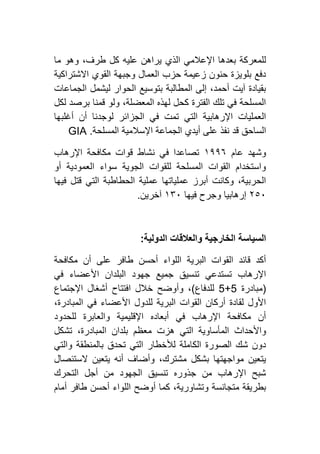 ‫ما‬ ‫وهو‬ ،‫طرف‬ ‫كل‬ ‫عليه‬ ‫يراهن‬ ‫الذي‬ ‫اإلعالمي‬ ‫بعدها‬ ‫للمعركة‬
‫االشترا‬ ‫القوي‬ ‫وجبهة‬ ‫العمال‬ ‫حزب‬ ‫زعيمة‬ ‫حنون‬ ‫بلويزة‬ ‫دفع‬‫كية‬
‫الجماعات‬ ‫ليشمل‬ ‫الحوار‬ ‫بتوسيع‬ ‫المطالبة‬ ‫إلى‬ ،‫أحمد‬ ‫آيت‬ ‫بقيادة‬
‫لكل‬ ‫برصد‬ ‫قمنا‬ ‫ولو‬ ،‫المعضلة‬ ‫لهذه‬ ‫كحل‬ ‫الفترة‬ ‫تلك‬ ‫في‬ ‫المسلحة‬
‫أغلبها‬ ‫أن‬ ‫لوجدنا‬ ‫الجزائر‬ ‫في‬ ‫تمت‬ ‫التي‬ ‫اإلرهابية‬ ‫العمليات‬
‫المسلحة‬ ‫اإلسالمية‬ ‫الجماعة‬ ‫أيدي‬ ‫على‬ ‫نفذ‬ ‫قد‬ ‫الساحق‬GIA .
‫عام‬ ‫وشهد‬٢١١٦‫في‬ ‫تصاعدا‬‫اإلرهاب‬ ‫مكافحة‬ ‫قوات‬ ‫نشاط‬
‫أو‬ ‫العمودية‬ ‫سواء‬ ‫الجوية‬ ‫للقوات‬ ‫المسلحة‬ ‫القوات‬ ‫واستخدام‬
‫فيها‬ ‫قتل‬ ‫التي‬ ‫الحطاطبة‬ ‫عملية‬ ‫عملياتها‬ ‫أبرز‬ ‫وكانت‬ ،‫الحربية‬
١٥٦‫فيها‬ ‫وجرح‬ ‫إرهابيا‬٢۳٦‫آخرين‬.
‫الدولية‬ ‫والعالقات‬ ‫الخارجية‬ ‫السياسة‬:
‫أن‬ ‫على‬ ‫طافر‬ ‫أحسن‬ ‫اللواء‬ ‫البرية‬ ‫القوات‬ ‫قائد‬ ‫أكد‬‫مكافحة‬
‫في‬ ‫األعضاء‬ ‫البلدان‬ ‫جهود‬ ‫جميع‬ ‫تنسيق‬ ‫تستدعي‬ ‫اإلرهاب‬
(‫مبادرة‬1+1‫للدفاع‬)‫اإلجتماع‬ ‫أشغال‬ ‫افتتاح‬ ‫خالل‬ ‫وأوضح‬ ،
،‫المبادرة‬ ‫في‬ ‫األعضاء‬ ‫للدول‬ ‫البرية‬ ‫القوات‬ ‫أركان‬ ‫لقادة‬ ‫األول‬
‫للحدود‬ ‫والعابرة‬ ‫اإلقليمية‬ ‫أبعاده‬ ‫في‬ ‫اإلرهاب‬ ‫مكافحة‬ ‫أن‬
‫معظم‬ ‫هزت‬ ‫التي‬ ‫المأساوية‬ ‫واألحداث‬‫تشكل‬ ،‫المبادرة‬ ‫بلدان‬
‫والتي‬ ‫بالمنطقة‬ ‫تحدق‬ ‫التي‬ ‫لألخطار‬ ‫الكاملة‬ ‫الصورة‬ ‫شك‬ ‫دون‬
‫الستئصال‬ ‫يتعين‬ ‫أنه‬ ‫وأضاف‬ ،‫مشترك‬ ‫بشكل‬ ‫مواجهتها‬ ‫يتعين‬
‫التحرك‬ ‫أجل‬ ‫من‬ ‫الجهود‬ ‫تنسيق‬ ‫جذوره‬ ‫من‬ ‫اإلرهاب‬ ‫شبح‬
‫أمام‬ ‫طافر‬ ‫أحسن‬ ‫اللواء‬ ‫أوضح‬ ‫كما‬ ،‫وتشاورية‬ ‫متجانسة‬ ‫بطريقة‬
 