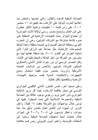 ‫منذ‬ ‫واشنطن‬ ‫تضعها‬ ‫والتي‬ ،‫والقتال‬ ‫للدعوة‬ ‫السلفية‬ ‫الجماعة‬
‫تفجيرات‬ ‫بعد‬ ‫اإلرهاب‬ ‫على‬ ‫الدولية‬ ‫الحرب‬ ‫إعالنها‬٢٢‫سبتمبر‬
١٦٦٢،‫قائمة‬ ‫رأس‬ ‫على‬٢٦‫خطورة‬ ‫األكثر‬ ‫إرهابية‬ ‫تنظيمات‬
‫الجزائرية‬ ‫األنباء‬ ‫لوكالة‬ ‫رسمي‬ ‫مصدر‬ ‫وأوضح‬ ،‫العالم‬ ‫أمن‬ ‫على‬
‫على‬ ‫المنطقة‬ ‫في‬ ‫اإلرهابية‬ ‫التهديدات‬ ‫بحث‬ ‫الجزائر‬ ‫اجتماع‬ ‫أن‬
‫المغرب‬ ‫أن‬ ‫وهي‬ ،‫الدوليين‬ ‫الشركاء‬ ‫مع‬ ‫مشتركة‬ ‫قناعة‬ ‫ضوء‬
‫و‬ ‫منطقة‬ ‫أصبحا‬ ‫الصحراوي‬ ‫الساحل‬ ‫ومنطقة‬ ‫العربي‬‫لنشاط‬ ‫احدة‬
‫الذي‬ ‫البارا‬ ‫الرزاق‬ ‫عبد‬ ‫جماعة‬ ‫مثل‬ ،‫اإلرهابية‬ ‫المجموعات‬
‫أكتوبر‬ ‫في‬ ‫الجزائر‬ ‫تسلمته‬١٦٦٤‫مع‬ ‫ليبيا‬ ‫عقدتها‬ ‫صفقة‬ ‫بعد‬ ،
،‫التشاد‬ ‫في‬ ‫والديمقراطية‬ ‫العدالة‬ ‫أجل‬ ‫من‬ ‫الحركة‬ ‫عن‬ ‫متمردين‬
‫والعسكري‬ ‫األمني‬ ‫الشأن‬ ‫خبراء‬ ‫دور‬ ‫أن‬ ‫الرسمي‬ ‫المصدر‬ ‫وقال‬
‫الدوليي‬ ‫للشركاء‬ ‫الممثلين‬‫المتحدة‬ ‫الواليات‬ ‫من‬ ‫باألخص‬ ‫ن‬
‫وضع‬ ‫استعمال‬ ‫كيفية‬ ‫حول‬ ‫يتمحور‬ ،‫وأوروبا‬ ‫األمريكية‬
‫التهديدات‬ ‫مواجهة‬ ‫قصد‬ ‫المادية‬ ‫واإلمكانيات‬ ‫التجهيزات‬
‫فعالية‬ ‫بأكثر‬ ‫ومكافحتها‬ ‫اإلرهابية‬.
‫الجزائري‬ ‫اإلقليمي‬ ‫األمني‬ ‫التعاون‬ ‫نلمس‬ ،‫آخر‬ ‫صعيد‬ ‫وعلى‬
‫أقر‬ ‫حيث‬ ،‫اإلرهاب‬ ‫مكافحة‬ ‫مجال‬ ‫في‬ ‫التونسي‬‫الداخلية‬ ‫وزير‬
‫الجماعة‬ ‫بين‬ ‫عالقة‬ ‫بوجود‬ ‫زرهوني‬ ‫يزيد‬ ‫الدين‬ ‫نأور‬ ‫الجزائري‬
‫في‬ ‫عليها‬ ‫السيطرة‬ ‫تمت‬ ‫التي‬ ‫اإلسالمية‬ ‫والمجموعة‬ ‫السلفية‬
‫خلفت‬ ‫الشرطة‬ ‫مع‬ ‫مواجهأات‬ ‫خالل‬ ‫تونس‬٢٤‫وأعلن‬ ،‫قتيال‬
‫عدة‬ ‫منذ‬ ‫وثيق‬ ‫بتعاون‬ ‫تعمل‬ ‫البلدين‬ ‫أمن‬ ‫أجهزة‬ ‫أن‬ ‫الوزير‬
‫في‬ ‫تونسيون‬ ‫واعتقل‬ ،‫سنوات‬١٦٦٥‫و‬١٦٦٦‫الجزائر‬ ‫في‬
‫إلى‬ ‫وسلموا‬ ‫السلفية‬ ‫الجماعة‬ ‫استهدفت‬ ‫أمنية‬ ‫عمليات‬ ‫خالل‬
‫مكافحة‬ ‫قسم‬ ‫رئيس‬ ‫كبريولي‬ ‫لويس‬ ‫واعتبر‬ ،‫التونسية‬ ‫السلطات‬
 