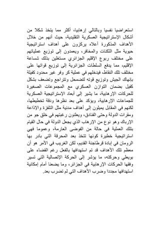 ‫من‬ ‫شكال‬ ‫يتخذ‬ ‫مما‬ ‫أكثر‬ ،‫إرهابيا‬ ‫وبالتالي‬ ‫نفسيا‬ ‫استعراضيا‬
‫خالل‬ ‫من‬ ‫أنهم‬ ‫حيث‬ ،‫التقليدية‬ ‫العسكرية‬ ‫اإلستراتيجية‬ ‫أشكال‬
‫استراتيجية‬ ‫أهداف‬ ‫على‬ ‫يركزون‬ ‫أعاله‬ ‫المذكورة‬ ‫األهداف‬
‫عملياتهم‬ ‫توزيع‬ ‫إلى‬ ‫ويعمدون‬ ،‫والمخافر‬ ‫الثكنات‬ ‫مثل‬ ‫حيوية‬
‫ع‬‫شساعة‬ ‫بذلك‬ ‫مستغلين‬ ‫الجزائري‬ ‫اإلقليم‬ ‫ربوع‬ ‫مختلف‬ ‫لى‬
‫على‬ ‫قواتها‬ ‫توزيع‬ ‫إلى‬ ‫الجزائرية‬ ‫السلطات‬ ‫يدفع‬ ‫مما‬ ،‫اإلقليم‬
‫كفيلة‬ ‫محدود‬ ‫غير‬ ‫وفر‬ ‫كر‬ ‫عملية‬ ‫في‬ ‫فيدخلهم‬ ،‫النقاط‬ ‫تلك‬ ‫مختلف‬
‫بشكل‬ ‫وتضعف‬ ‫وتتراجع‬ ‫لتضمحل‬ ‫قوته‬ ‫وتوزيع‬ ‫الجيش‬ ‫بإنهاك‬
‫المجموعات‬ ‫مع‬ ‫العسكري‬ ‫التوازن‬ ‫بضمان‬ ‫كفيل‬‫الصغيرة‬
‫العسكرية‬ ‫اإلستراتيجية‬ ‫أبعاد‬ ‫إلى‬ ‫يشير‬ ‫ما‬ ،‫اإلرهابية‬ ‫للحركات‬
،‫تخطيطها‬ ‫ودقة‬ ‫نظرها‬ ‫بعد‬ ‫على‬ ‫ويؤكد‬ ،‫اإلرهابية‬ ‫للجماعات‬
‫واإلذاعة‬ ‫التلفزة‬ ‫مثل‬ ‫مدنية‬ ‫أهداف‬ ‫إلى‬ ‫يميلون‬ ‫المقابل‬ ‫في‬ ‫لكنهم‬
‫من‬ ‫جو‬ ‫خلق‬ ‫في‬ ‫رغبتهم‬ ‫ويعلنون‬ ،‫الفنادق‬ ‫وحتى‬ ‫الدولة‬ ‫ومقرات‬
‫من‬ ‫نوع‬ ‫وهو‬ ‫اإلرباك‬‫القيام‬ ‫حال‬ ‫في‬ ‫الدولة‬ ‫يجعل‬ ‫الذي‬ ‫اإلرهاب‬
‫فهي‬ ‫وعموما‬ ،‫العارمة‬ ‫الفوضى‬ ‫من‬ ‫حالة‬ ‫في‬ ‫العملية‬ ‫بتلك‬
‫بها‬ ‫بادر‬ ‫التي‬ ‫المحرقة‬ ‫بعد‬ ‫تتخذ‬ ‫كونها‬ ‫خطيرة‬ ‫استراتيجية‬
‫أن‬ ‫هو‬ ‫األمر‬ ‫في‬ ‫الغريب‬ ‫لكن‬ ،‫القديم‬ ‫قرطاجنة‬ ‫إبادة‬ ‫في‬ ‫الرومان‬
‫ع‬ ‫القضاء‬ ‫رغم‬ ‫بالفعل‬ ‫استهدافها‬ ‫تم‬ ‫قد‬ ‫األهداف‬ ‫تلك‬ ‫معظم‬‫لى‬
‫تسير‬ ‫التي‬ ‫اإلتصالية‬ ‫الحركة‬ ‫إلى‬ ‫يؤشر‬ ‫ما‬ ،‫وحركته‬ ‫بويعلي‬
‫إمكانية‬ ‫أمام‬ ‫يضعنا‬ ‫وما‬ ،‫الجزائر‬ ‫في‬ ‫اإلرهابية‬ ‫الحركات‬ ‫وفقها‬
‫بعد‬ ‫تضرب‬ ‫لم‬ ‫التي‬ ‫األهداف‬ ‫وضرب‬ ‫مجددا‬ ‫استهدافها‬.
 