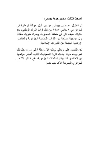 ‫الثالث‬ ‫المبحث‬:‫بويعلي‬ ‫حركة‬ ‫مصير‬:
‫في‬ ‫إرهابية‬ ‫حركة‬ ‫أول‬ ‫مؤسس‬ ‫بويعلي‬ ‫مصطفى‬ ‫اغتيال‬ ‫تم‬
‫في‬ ‫الجزائر‬١‫جانفي‬٢١٨۷‫بعد‬ ،‫الوطني‬ ‫الدرك‬ ‫قوات‬ ‫قبل‬ ‫من‬
‫ملفات‬ ‫طويت‬ ‫وبموته‬ ،‫السحاولة‬ ‫منطقة‬ ‫في‬ ‫دار‬ ‫عنيف‬ ‫اشتباك‬
‫والعناصر‬ ‫الجزائرية‬ ‫النظامية‬ ‫القوات‬ ‫بين‬ ‫مسلحة‬ ‫مواجهة‬ ‫أول‬
‫اإلسالمية‬ ‫التيارات‬ ‫عن‬ ‫المنشقة‬ ‫اإلرهابية‬.
‫تلك‬ ‫مراحل‬ ‫من‬ ‫أولى‬ ‫مرحلة‬ ‫إال‬ ‫يكن‬ ‫لم‬ ‫بويعلي‬ ‫على‬ ‫القضاء‬ ‫لكن‬
‫المو‬‫مواجهة‬ ‫أخطر‬ ‫لتشهد‬ ‫التسعينيات‬ ‫فترة‬ ‫جاءت‬ ‫حيث‬ ،‫اجهة‬
‫الشعب‬ ‫خاللها‬ ‫دفع‬ ،‫الجزائرية‬ ‫والسلطات‬ ‫الدموية‬ ‫العناصر‬ ‫بين‬
‫بدمه‬ ‫منها‬ ‫األهم‬ ‫الضريبة‬ ‫الجزائري‬.
 