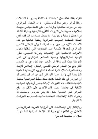 ‫تنف‬‫التفاعالت‬ ‫ومدروسة‬ ‫متكاملة‬ ‫كاملة‬ ‫شاملة‬ ‫عمل‬ ‫لخطة‬ ‫وفقا‬ ‫يذه‬
‫الجزائري‬ ‫التحول‬ ‫أن‬ ‫إال‬ ،‫ومنطقي‬ ‫معقول‬ ‫زمني‬ ‫لتواتر‬ ‫ووفقا‬
‫لجهات‬ ‫سياسي‬ ‫نشاط‬ ‫على‬ ‫فعل‬ ‫وكردة‬ ‫استثنائية‬ ‫حركة‬ ‫في‬ ‫جاء‬
‫النشاط‬ ‫وسابقة‬ ‫الوهابية‬ ‫التكفيرية‬ ‫التيارات‬ ‫على‬ ‫محسوبة‬ ‫إسالمية‬
‫ي‬ ‫ما‬ ،‫وتخريبية‬ ‫إرهابية‬ ‫أعمال‬ ‫في‬‫الذي‬ ‫الموقف‬ ‫نستغرب‬ ‫جعلنا‬
‫هذه‬ ‫مع‬ ‫تعاملها‬ ‫وكيفية‬ ‫الجزائرية‬ ‫العمومية‬ ‫السلطات‬ ‫اتخذته‬
‫الشعبي‬ ‫الوطني‬ ‫الجيش‬ ‫تحرك‬ ‫جاء‬ ‫حين‬ ‫في‬ ،‫ككل‬ ‫األحداث‬
‫دخول‬ ‫شكلها‬ ‫التي‬ ‫التهديدات‬ ‫أمام‬ ‫طبيعية‬ ‫كحركة‬ ‫الجزائري‬
‫نظرا‬ ،‫الطبيعي‬ ‫وفوزها‬ ‫اإلنتخابات‬ ‫إلى‬ ‫اإلسالمية‬ ‫األحزاب‬
‫استراتيجيتها‬ ‫لنوعية‬‫نفس‬ ‫في‬ ‫الجزائري‬ ‫المجتمع‬ ‫ونفسية‬
‫الصدام‬ ‫أن‬ ‫أي‬ ،‫كان‬ ‫أيما‬ ‫التغيير‬ ‫إلى‬ ‫تواقا‬ ‫كان‬ ‫حيث‬ ‫المرحلة‬
‫لإلنقاذ‬ ‫اإلسالمي‬ ‫والجيش‬ ‫الشعبي‬ ‫الوطني‬ ‫الجيش‬ ‫بين‬ ‫وقع‬ ‫الذي‬
‫الحتمية‬ ‫بمثابة‬ ‫كان‬ ،‫األخرى‬ ‫المسلحة‬ ‫اإلسالمية‬ ‫الحركات‬ ‫وخلفه‬
‫الممكن‬ ‫من‬ ‫كان‬ ‫التي‬ ‫لكن‬ ،‫منها‬ ‫مفر‬ ‫ال‬ ‫التي‬ ‫التاريخية‬‫لو‬ ‫تفاديها‬
‫حقيقية‬ ‫استراتيجية‬ ‫خطط‬ ‫تملك‬ ‫كانت‬ ‫الحقبة‬ ‫تلك‬ ‫في‬ ‫الجزائر‬ ‫أن‬
‫السياسية‬ ‫أرضيتها‬ ‫في‬ ‫اإلجتماعية‬ ‫التغيرات‬ ‫هذه‬ ‫باستشفاف‬ ‫كفيلة‬
‫دفع‬ ‫هو‬ ‫األقل‬ ‫على‬ ‫األجدى‬ ‫كان‬ ‫حيث‬ ،‫أبعادها‬ ‫في‬ ‫الثقافية‬
‫له‬ ‫ومخطط‬ ‫مدروس‬ ‫تدريجي‬ ‫بشكل‬ ‫التعددية‬ ‫نحو‬ ‫الجزائر‬
‫المحت‬ ‫اإلنعكاسات‬ ‫لكافة‬ ‫ومدرك‬‫الحركات‬ ‫مع‬ ‫الصدام‬ ‫فيه‬ ‫بما‬ ‫ملة‬
‫التكفيرية‬.
‫في‬ ‫الجزائرية‬ ‫التجربة‬ ‫أفرزتها‬ ‫التي‬ ‫اإلنعكاسات‬ ‫إلى‬ ‫وباإلنتقال‬
،‫أشرنا‬ ‫كما‬ ‫السياسية‬ ‫األبعاد‬ ‫ذات‬ ‫اإلرهابية‬ ‫الظاهرة‬ ‫مع‬ ‫التعامل‬
‫يلي‬ ‫كما‬ ‫نلخصها‬ ‫أن‬ ‫يمكن‬:
 
