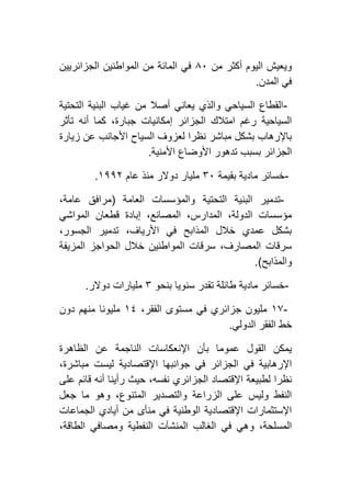 ‫من‬ ‫أكثر‬ ‫اليوم‬ ‫ويعيش‬٨٦‫الم‬ ‫من‬ ‫المائة‬ ‫في‬‫الجزائريين‬ ‫واطنين‬
‫المدن‬ ‫في‬.
-‫التحتية‬ ‫البنية‬ ‫غياب‬ ‫من‬ ‫أصال‬ ‫يعاني‬ ‫والذي‬ ‫السياحي‬ ‫القطاع‬
‫تأثر‬ ‫أنه‬ ‫كما‬ ،‫جبارة‬ ‫إمكانيات‬ ‫الجزائر‬ ‫امتالك‬ ‫رغم‬ ‫السياحية‬
‫زيارة‬ ‫عن‬ ‫األجانب‬ ‫السياح‬ ‫لعزوف‬ ‫نظرا‬ ‫مباشر‬ ‫بشكل‬ ‫باإلرهاب‬
‫األمنية‬ ‫األوضاع‬ ‫تدهور‬ ‫بسبب‬ ‫الجزائر‬.
-‫بقيمة‬ ‫مادية‬ ‫خسائر‬۳٦‫عام‬ ‫منذ‬ ‫دوالر‬ ‫مليار‬٢١١١.
-‫العامة‬ ‫والمؤسسات‬ ‫التحتية‬ ‫البنية‬ ‫تدمير‬(،‫عامة‬ ‫مرافق‬
‫المواشي‬ ‫قطعان‬ ‫إبادة‬ ،‫المصانع‬ ،‫المدارس‬ ،‫الدولة‬ ‫مؤسسات‬
،‫الجسور‬ ‫تدمير‬ ،‫األرياف‬ ‫في‬ ‫المذابح‬ ‫خالل‬ ‫عمدي‬ ‫بشكل‬
‫المزيفة‬ ‫الحواجز‬ ‫خالل‬ ‫المواطنين‬ ‫سرقات‬ ،‫المصارف‬ ‫سرقات‬
‫والمذابح‬.)
-‫ماد‬ ‫خسائر‬‫بنحو‬ ‫سنويا‬ ‫تقدر‬ ‫طائلة‬ ‫ية‬۳‫دوالر‬ ‫مليارات‬.
-٢۷،‫الفقر‬ ‫مستوى‬ ‫في‬ ‫جزائري‬ ‫مليون‬٢٤‫دون‬ ‫منهم‬ ‫مليونا‬
‫الدولي‬ ‫الفقر‬ ‫خط‬.
‫الظاهرة‬ ‫عن‬ ‫الناجمة‬ ‫اإلنعكاسات‬ ‫بأن‬ ‫عموما‬ ‫القول‬ ‫يمكن‬
،‫مباشرة‬ ‫ليست‬ ‫اإلقتصادية‬ ‫جوانبها‬ ‫في‬ ‫الجزائر‬ ‫في‬ ‫اإلرهابية‬
‫ح‬ ،‫نفسه‬ ‫الجزائري‬ ‫اإلقتصاد‬ ‫لطبيعة‬ ‫نظرا‬‫على‬ ‫قائم‬ ‫أنه‬ ‫رأينا‬ ‫يث‬
‫جعل‬ ‫ما‬ ‫وهو‬ ،‫المتنوع‬ ‫والتصدير‬ ‫الزراعة‬ ‫على‬ ‫وليس‬ ‫النفط‬
‫الجماعات‬ ‫أيادي‬ ‫من‬ ‫منأى‬ ‫في‬ ‫الوطنية‬ ‫اإلقتصادية‬ ‫اإلستثمارات‬
،‫الطاقة‬ ‫ومصافي‬ ‫النفطية‬ ‫المنشآت‬ ‫الغالب‬ ‫في‬ ‫وهي‬ ،‫المسلحة‬
 