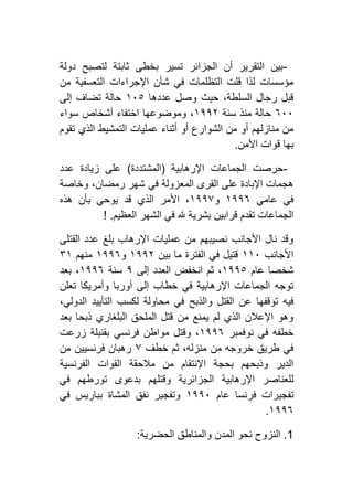-‫دولة‬ ‫لتصبح‬ ‫ثابتة‬ ‫بخطى‬ ‫تسير‬ ‫الجزائر‬ ‫أن‬ ‫التقرير‬ ‫بين‬
‫من‬ ‫التعسفية‬ ‫اإلجراءات‬ ‫شأن‬ ‫في‬ ‫التظلمات‬ ‫قلت‬ ‫لذا‬ ‫مؤسسات‬
‫عددها‬ ‫وصل‬ ‫حيث‬ ،‫السلطة‬ ‫رجال‬ ‫قبل‬٢٦٥‫إلى‬ ‫تضاف‬ ‫حالة‬
٦٦٦‫سنة‬ ‫منذ‬ ‫حالة‬٢١١١‫أش‬ ‫اختفاء‬ ‫وموضوعها‬ ،‫سواء‬ ‫خاص‬
‫تقوم‬ ‫الذي‬ ‫التمشيط‬ ‫عمليات‬ ‫أثناء‬ ‫أو‬ ‫الشوارع‬ ‫من‬ ‫أو‬ ‫منازلهم‬ ‫من‬
‫األمن‬ ‫قوات‬ ‫بها‬.
-‫اإلرهابية‬ ‫الجماعات‬ ‫حرصت‬(‫المشتددة‬)‫عدد‬ ‫زيادة‬ ‫على‬
‫وخاصة‬ ،‫رمضان‬ ‫شهر‬ ‫في‬ ‫المعزولة‬ ‫القرى‬ ‫على‬ ‫اإلبادة‬ ‫هجمات‬
‫عامي‬ ‫في‬٢١١٦‫و‬٢١١۷‫هذه‬ ‫بأن‬ ‫يوحي‬ ‫قد‬ ‫الذي‬ ‫األمر‬ ،
‫قرابين‬ ‫تقدم‬ ‫الجماعات‬‫العظيم‬ ‫الشهر‬ ‫في‬ ‫هلل‬ ‫بشرية‬! .
‫القتلى‬ ‫عدد‬ ‫بلغ‬ ‫اإلرهاب‬ ‫عمليات‬ ‫من‬ ‫نصيبهم‬ ‫األجانب‬ ‫نال‬ ‫وقد‬
‫األجانب‬٢٢٦‫بين‬ ‫ما‬ ‫الفترة‬ ‫في‬ ‫قتيل‬٢١١١‫و‬٢١١٦‫منهم‬۳٢
‫عام‬ ‫شخصا‬٢١١٥‫إلى‬ ‫العدد‬ ‫انخفض‬ ‫ثم‬ ،١‫سنة‬٢١١٦‫بعد‬ ،
‫تعلن‬ ‫وأمريكا‬ ‫أوربا‬ ‫إلى‬ ‫خطاب‬ ‫في‬ ‫اإلرهابية‬ ‫الجماعات‬ ‫توجه‬
‫عن‬ ‫توقفها‬ ‫فيه‬،‫الدولي‬ ‫التأييد‬ ‫لكسب‬ ‫محاولة‬ ‫في‬ ‫والذبح‬ ‫القتل‬
‫بعد‬ ‫ذبحا‬ ‫البلغاري‬ ‫الملحق‬ ‫قتل‬ ‫من‬ ‫يمنع‬ ‫لم‬ ‫الذي‬ ‫اإلعالن‬ ‫وهو‬
‫نوفمبر‬ ‫في‬ ‫خطفه‬٢١١٦‫زرعت‬ ‫بقنبلة‬ ‫فرنسي‬ ‫مواطن‬ ‫وقتل‬ ،
‫خطف‬ ‫ثم‬ ،‫منزله‬ ‫من‬ ‫خروجه‬ ‫طريق‬ ‫في‬۷‫من‬ ‫فرنسيين‬ ‫رهبان‬
‫الفرنسية‬ ‫القوات‬ ‫مالحقة‬ ‫من‬ ‫اإلنتقام‬ ‫بحجة‬ ‫وذبحهم‬ ‫الدير‬
‫ل‬‫في‬ ‫تورطهم‬ ‫بدعوى‬ ‫وقتلهم‬ ‫الجزائرية‬ ‫اإلرهابية‬ ‫لعناصر‬
‫عام‬ ‫فرنسا‬ ‫تفجيرات‬٢١١٦‫في‬ ‫بباريس‬ ‫المشاة‬ ‫نفق‬ ‫وتفجير‬
٢١١٦.
0.‫الحضرية‬ ‫والمناطق‬ ‫المدن‬ ‫نحو‬ ‫النزوح‬:
 
