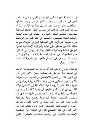 ‫ضواحي‬ ‫وحتى‬ ‫والقرى‬ ‫األرياف‬ ‫سكان‬ ‫هجرة‬ ‫نسبة‬ ‫ارتفعت‬
‫منازلهم‬ ‫وترك‬ ‫الوطني‬ ‫القطر‬ ‫واليات‬ ‫من‬ ‫كبير‬ ‫عدد‬ ‫في‬ ‫المدن‬
‫وممتلكات‬‫أن‬ ‫منذ‬ ،‫األمن‬ ‫عن‬ ‫بحثا‬ ‫الشمال‬ ‫مدن‬ ‫نحو‬ ‫والنزوح‬ ‫هم‬
‫الجماعية‬ ‫واإلبادة‬ ‫القتل‬ ‫ممارسة‬ ‫في‬ ‫اإلرهابية‬ ‫الجماعات‬ ‫باشرت‬
‫التنمية‬ ‫انعدام‬ ‫إلى‬ ‫إضافة‬ ،‫والمعزولة‬ ‫النائية‬ ‫المناطق‬ ‫سكان‬ ‫ضد‬
‫الواليات‬ ‫من‬ ‫كبير‬ ‫عدد‬ ‫في‬ ‫والحديثة‬ ‫المعاصرة‬ ‫الحياة‬ ‫وأسباب‬
‫انتهجتها‬ ‫التي‬ ‫المركزية‬ ‫سياسة‬ ‫جراء‬‫ما‬ ‫مع‬ ،‫طويال‬ ‫الجزائر‬
،‫للمدن‬ ‫اإلجتماعية‬ ‫والتركيبة‬ ‫البنية‬ ‫على‬ ‫مخاطر‬ ‫من‬ ‫ذلك‬ ‫يشكله‬
،‫السكان‬ ‫من‬ ‫الهائل‬ ‫الكم‬ ‫بهذا‬ ‫التكفل‬ ‫وإمكانيات‬ ‫العامة‬ ‫المرافق‬
‫التي‬ ‫والتجارة‬ ‫والخدمات‬ ‫الصناعة‬ ‫لحساب‬ ‫الفالحي‬ ‫القطاع‬ ‫هجر‬
‫أبعاد‬ ‫ذات‬ ‫طبيعية‬ ‫غير‬ ‫ظاهرة‬ ‫اإلجمال‬ ‫في‬ ‫وهي‬ ،‫المدن‬ ‫توفرها‬
‫وانع‬‫سلبية‬ ‫كاسات‬.
‫الريف‬ ‫من‬ ‫اجتماعيا‬ ‫حراكا‬ ،‫أشرنا‬ ‫كما‬ ‫الريفي‬ ‫النزوح‬ ‫شكل‬ ‫لقد‬
‫أدى‬ ‫الذي‬ ‫األمر‬ ،‫أحسن‬ ‫معيشية‬ ‫ظروف‬ ‫عن‬ ‫بحثا‬ ‫المدينة‬ ‫إلى‬
‫عرفت‬ ‫حيث‬ ،‫المدينة‬ ‫في‬ ‫اإلجتماعي‬ ‫النسيج‬ ‫في‬ ‫خلل‬ ‫ظهور‬ ‫إلى‬
‫في‬ ‫يعيشون‬ ‫ريفية‬ ‫أخالقية‬ ‫وقيم‬ ‫معايير‬ ‫يحملون‬ ‫ألفراد‬ ‫إنتشارا‬
‫شروط‬ ‫ألدنى‬ ‫تفتقد‬ ‫ظروف‬‫هؤالء‬ ‫فإن‬ ‫ذلك‬ ‫إلى‬ ‫باإلضافة‬ ،‫الحياة‬
‫ومعايير‬ ‫وقيم‬ ‫ثقافة‬ ‫يتبنوا‬ ‫أن‬ ‫يستطيعوا‬ ‫لم‬ ‫الريف‬ ‫من‬ ‫القادمون‬
‫إلى‬ ‫أدى‬ ‫مما‬ ‫عليها‬ ‫أنفسهم‬ ‫هم‬ ‫فرضوا‬ ‫فقد‬ ‫بالعكس‬ ‫بل‬ ،‫المدينة‬
‫اجتماعية‬ ‫لبنية‬ ‫تخضع‬ ‫الجزائرية‬ ‫المدينة‬ ‫وأصبحت‬ ،‫ترييفها‬
‫رو‬ ‫على‬ ‫عالقته‬ ‫في‬ ‫تعتمد‬ ‫أثنية‬ ‫أسس‬ ‫على‬ ‫قائمة‬ ‫تقليدية‬‫الدم‬ ‫ابط‬
‫هذا‬ ‫فإن‬ ‫وبالتالي‬ ،‫المعزولة‬ ‫التضامنية‬ ‫والمجموعات‬ ‫والعرق‬
‫الوضعية‬ ‫من‬ ‫اإلنتقال‬ ‫في‬ ‫ككل‬ ‫المجتمع‬ ‫فشل‬ ‫إلى‬ ‫أدى‬ ‫األمر‬
‫تتميز‬ ،‫متحضرة‬ ‫إجتماعية‬ ‫وضعية‬ ‫إلى‬ ‫التقليدية‬ ‫اإلجتماعية‬
 