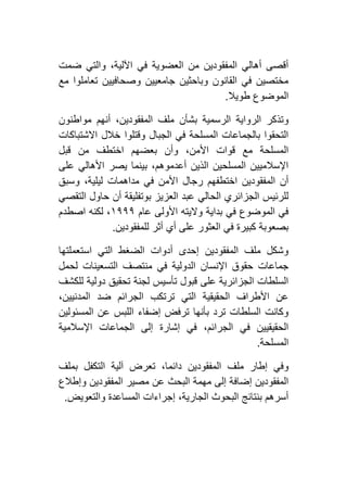 ‫ضمت‬ ‫والتي‬ ،‫اآللية‬ ‫في‬ ‫العضوية‬ ‫من‬ ‫المفقودين‬ ‫أهالي‬ ‫أقصى‬
‫مع‬ ‫تعاملوا‬ ‫وصحافيين‬ ‫جامعيين‬ ‫وباحثين‬ ‫القانون‬ ‫في‬ ‫مختصين‬
‫طويال‬ ‫الموضوع‬.
‫وتذ‬‫مواطنون‬ ‫أنهم‬ ،‫المفقودين‬ ‫ملف‬ ‫بشأن‬ ‫الرسمية‬ ‫الرواية‬ ‫كر‬
‫االشتباكات‬ ‫خالل‬ ‫وقتلوا‬ ‫الجبال‬ ‫في‬ ‫المسلحة‬ ‫بالجماعات‬ ‫التحقوا‬
‫قبل‬ ‫من‬ ‫اختطف‬ ‫بعضهم‬ ‫وأن‬ ،‫األمن‬ ‫قوات‬ ‫مع‬ ‫المسلحة‬
‫على‬ ‫األهالي‬ ‫يصر‬ ‫بينما‬ ،‫أعدموهم‬ ‫الذين‬ ‫المسلحين‬ ‫اإلسالميين‬
‫مداهمات‬ ‫في‬ ‫األمن‬ ‫رجال‬ ‫اختطفهم‬ ‫المفقودين‬ ‫أن‬‫وسبق‬ ،‫ليلية‬
‫التقصي‬ ‫حاول‬ ‫أن‬ ‫بوتفليقة‬ ‫العزيز‬ ‫عبد‬ ‫الحالي‬ ‫الجزائري‬ ‫للرئيس‬
‫عام‬ ‫األولى‬ ‫واليته‬ ‫بداية‬ ‫في‬ ‫الموضوع‬ ‫في‬٢١١١‫اصطدم‬ ‫لكنه‬ ،
‫للمفقودين‬ ‫أثر‬ ‫أي‬ ‫على‬ ‫العثور‬ ‫في‬ ‫كبيرة‬ ‫بصعوبة‬.
‫استعملتها‬ ‫التي‬ ‫الضغط‬ ‫أدوات‬ ‫إحدى‬ ‫المفقودين‬ ‫ملف‬ ‫وشكل‬
‫من‬ ‫في‬ ‫الدولية‬ ‫اإلنسان‬ ‫حقوق‬ ‫جماعات‬‫لحمل‬ ‫التسعينات‬ ‫تصف‬
‫للكشف‬ ‫دولية‬ ‫تحقيق‬ ‫لجنة‬ ‫تأسيس‬ ‫قبول‬ ‫على‬ ‫الجزائرية‬ ‫السلطات‬
،‫المدنيين‬ ‫ضد‬ ‫الجرائم‬ ‫ترتكب‬ ‫التي‬ ‫الحقيقية‬ ‫األطراف‬ ‫عن‬
‫المسئولين‬ ‫عن‬ ‫اللبس‬ ‫إضفاء‬ ‫ترفض‬ ‫بأنها‬ ‫ترد‬ ‫السلطات‬ ‫وكانت‬
‫اإلسالمية‬ ‫الجماعات‬ ‫إلى‬ ‫إشارة‬ ‫في‬ ،‫الجرائم‬ ‫في‬ ‫الحقيقيين‬
‫المسلحة‬.
‫مل‬ ‫إطار‬ ‫وفي‬‫بملف‬ ‫التكفل‬ ‫آلية‬ ‫تعرض‬ ،‫دائما‬ ‫المفقودين‬ ‫ف‬
‫وإطالع‬ ‫المفقودين‬ ‫مصير‬ ‫عن‬ ‫البحث‬ ‫مهمة‬ ‫إلى‬ ‫إضافة‬ ‫المفقودين‬
‫والتعويض‬ ‫المساعدة‬ ‫إجراءات‬ ،‫الجارية‬ ‫البحوث‬ ‫بنتائج‬ ‫أسرهم‬.
 