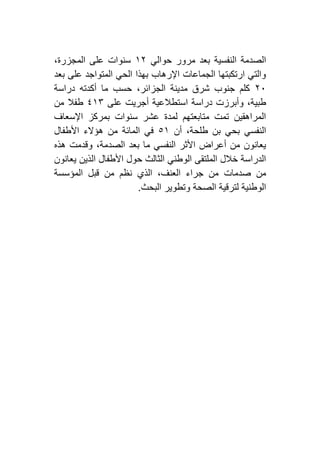 ‫حوالي‬ ‫مرور‬ ‫بعد‬ ‫النفسية‬ ‫الصدمة‬٢١،‫المجزرة‬ ‫على‬ ‫سنوات‬
‫بعد‬ ‫على‬ ‫المتواجد‬ ‫الحي‬ ‫بهذا‬ ‫اإلرهاب‬ ‫الجماعات‬ ‫ارتكبتها‬ ‫والتي‬
١٦‫دراسة‬ ‫أكدته‬ ‫ما‬ ‫حسب‬ ،‫الجزائر‬ ‫مدينة‬ ‫شرق‬ ‫جنوب‬ ‫كلم‬
‫استط‬ ‫دراسة‬ ‫وأبرزت‬ ،‫طبية‬‫على‬ ‫أجريت‬ ‫العية‬٤٢۳‫من‬ ‫طفال‬
‫اإلسعاف‬ ‫بمركز‬ ‫سنوات‬ ‫عشر‬ ‫لمدة‬ ‫متابعتهم‬ ‫تمت‬ ‫المراهقين‬
‫أن‬ ،‫طلحة‬ ‫بن‬ ‫بحي‬ ‫النفسي‬٥٢‫األطفال‬ ‫هؤالء‬ ‫من‬ ‫المائة‬ ‫في‬
‫هذه‬ ‫وقدمت‬ ،‫الصدمة‬ ‫بعد‬ ‫ما‬ ‫النفسي‬ ‫األثر‬ ‫أعراض‬ ‫من‬ ‫يعانون‬
‫يعانون‬ ‫الذين‬ ‫األطفال‬ ‫حول‬ ‫الثالث‬ ‫الوطني‬ ‫الملتقى‬ ‫خالل‬ ‫الدراسة‬
‫صدمات‬ ‫من‬‫المؤسسة‬ ‫قبل‬ ‫من‬ ‫نظم‬ ‫الذي‬ ،‫العنف‬ ‫جراء‬ ‫من‬
‫البحث‬ ‫وتطوير‬ ‫الصحة‬ ‫لترقية‬ ‫الوطنية‬.
 