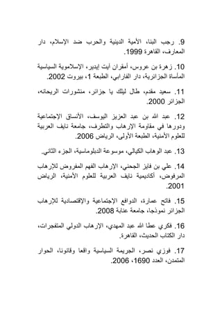 0.‫دار‬ ،‫اإلسالم‬ ‫ضد‬ ‫والحرب‬ ‫الدينية‬ ‫األمية‬ ،‫البنا‬ ‫رجب‬
‫ال‬‫القاهرة‬ ،‫معارف‬0000.
01.‫السياسية‬ ‫اإلسالموية‬ ،‫إيدير‬ ‫آيت‬ ‫أمقران‬ ،‫عروس‬ ‫بن‬ ‫زهرة‬
‫الطبعة‬ ،‫الفارابي‬ ‫دار‬ ،‫الجزائرية‬ ‫المأساة‬0‫بيروت‬ ،4114.
00.،‫الريحانه‬ ‫منشورات‬ ،‫جزائر‬ ‫يا‬ ‫ليلك‬ ‫طال‬ ،‫مقدم‬ ‫سعيد‬
‫الجزائر‬4111.
04.‫اإلجتماعية‬ ‫األنساق‬ ،‫اليوسف‬ ‫العزيز‬ ‫عبد‬ ‫بن‬ ‫هللا‬ ‫عبد‬
‫ودور‬‫العربية‬ ‫نايف‬ ‫جامعة‬ ،‫والتطرف‬ ‫اإلرهاب‬ ‫مقاومة‬ ‫في‬ ‫ها‬
‫الرياض‬ ،‫األولى‬ ‫الطبعة‬ ،‫األمنية‬ ‫للعلوم‬4116.
02.‫الثاني‬ ‫الجزء‬ ،‫الدبلوماسية‬ ‫موسوعة‬ ،‫الكيالي‬ ‫الوهاب‬ ‫عبد‬.
02.‫لإلرهاب‬ ‫المفروض‬ ‫الفهم‬ ‫اإلرهاب‬ ،‫الجحني‬ ‫فايز‬ ‫بن‬ ‫علي‬
‫الري‬ ،‫األمنية‬ ‫للعلوم‬ ‫العربية‬ ‫نايف‬ ‫أكاديمية‬ ،‫المرفوض‬‫اض‬
4110.
01.‫لإلرهاب‬ ‫واإلقتصادية‬ ‫اإلجتماعية‬ ‫الدوافع‬ ،‫عمارة‬ ‫فاتح‬
‫عنابة‬ ‫جامعة‬ ،‫نموذجا‬ ‫الجزائر‬4111.
06.،‫المتفجرات‬ ‫الدولي‬ ‫اإلرهاب‬ ،‫المهدي‬ ‫عبد‬ ‫هللا‬ ‫عطا‬ ‫فكري‬
‫القاهرة‬ ،‫الحديث‬ ‫الكتاب‬ ‫دار‬.
01.‫الحوار‬ ،‫وقانونا‬ ‫واقعا‬ ‫السياسية‬ ‫الجريمة‬ ،‫نصر‬ ‫فوزي‬
‫العدد‬ ،‫المتمدن‬0601،4116.
 