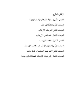 ‫النظري‬ ‫اإلطار‬
‫األول‬ ‫الفصل‬:‫واستراتيجيته‬ ‫اإلرهاب‬ ‫ماهية‬
‫األول‬ ‫المبحث‬:‫اإلرهاب‬ ‫نشأة‬
‫الثاني‬ ‫المبحث‬:‫اإلرهاب‬ ‫تعريف‬
‫الثالث‬ ‫المبحث‬:‫اإلرهاب‬ ‫خصائص‬
‫الثاني‬ ‫الفصل‬:‫اإلرهاب‬ ‫مكافحة‬
‫األول‬ ‫المبحث‬:‫اإلرهاب‬ ‫مكافحة‬ ‫في‬ ‫األمني‬ ‫المنهج‬
‫الثاني‬ ‫المبحث‬:‫والدبلوماسية‬ ‫السياسية‬ ‫المواجهة‬
‫الثالث‬ ‫المبحث‬:‫اإلرهابية‬ ‫للعمليات‬ ‫التحليلية‬ ‫الدراسات‬
 