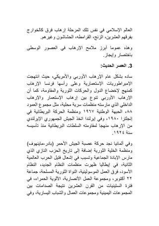 ‫كالخوارج‬ ‫فرق‬ ‫إرهاب‬ ‫المرحلة‬ ‫تلك‬ ‫نفس‬ ‫في‬ ‫اإلسالمي‬ ‫العالم‬
‫وغيرهم‬ ‫الحشاشون‬ ،‫القرامطه‬ ،‫الزنج‬ ،‫العشرين‬ ‫بفرقهم‬.
‫الوسطى‬ ‫العصور‬ ‫في‬ ‫اإلرهاب‬ ‫مالمح‬ ‫أبرز‬ ‫عموما‬ ‫وهذه‬
‫وإيجاز‬ ‫باختصار‬.
3.‫ا‬ ‫العصر‬‫لحديث‬:
‫انتهجت‬ ‫حيث‬ ،‫واألمريكي‬ ‫األوربي‬ ‫اإلرهاب‬ ‫عام‬ ‫بشكل‬ ‫ساده‬
‫اإلرهاب‬ ‫فرنسا‬ ‫رأسها‬ ‫وعلى‬ ‫اإلستعمارية‬ ‫اإلمبراطوريات‬
‫أن‬ ‫كما‬ ،‫والمقاومة‬ ‫الثورية‬ ‫والحركات‬ ‫الدول‬ ‫إلخضاع‬ ‫كمنهج‬
‫واإلرهاب‬ ‫اإلستعمار‬ ‫إرهاب‬ ‫بين‬ ‫تنوع‬ ‫األوربي‬ ‫اإلرهاب‬
‫مثل‬ ،‫محلية‬ ‫سرية‬ ‫منظمات‬ ‫مارسته‬ ‫الذي‬ ‫الداخلي‬‫العمود‬ ‫مجموع‬
٨٨‫الوطنية‬ ‫الحبهة‬ ،٢١٦۷‫في‬ ‫البريطانية‬ ‫الحركة‬ ‫ومنظمة‬
‫إنجلترا‬٢١٨٦‫اإليرلندي‬ ‫الجمهوري‬ ‫الجيش‬ ‫اتخذ‬ ‫إيرلندا‬ ‫وفي‬ ،
‫تأسيسه‬ ‫منذ‬ ‫البريطانية‬ ‫السلطات‬ ‫لمقاومته‬ ‫منهجا‬ ‫اإلرهاب‬ ‫من‬
‫سنة‬٢١١٤.
‫األحمر‬ ‫الجيش‬ ‫عصبة‬ ‫حركة‬ ‫نجد‬ ‫ألمانيا‬ ‫وفي‬(‫بادر‬-‫ماينهوف‬)
‫الخلية‬ ‫ومنظمة‬‫الذي‬ ‫النازي‬ ‫الحزب‬ ‫تاريخ‬ ‫إلى‬ ‫إضافة‬ ‫الثورية‬
‫العالمية‬ ‫الحرب‬ ‫فتيل‬ ‫إشعال‬ ‫في‬ ‫وتسبب‬ ‫الجماعية‬ ‫اإلبادة‬ ‫مارس‬
‫النظام‬ ،‫الجديد‬ ‫النظام‬ ‫منظمات‬ ‫ظهرت‬ ‫إيطاليا‬ ‫في‬ ،‫الثانية‬
‫جماعة‬ ،‫المسلحة‬ ‫الثورية‬ ‫النواة‬ ،‫الموسولينية‬ ‫العمل‬ ‫فرق‬ ،‫األسود‬
١١‫األلو‬ ،‫األنصارية‬ ‫العمل‬ ‫ومجموعة‬ ،‫أكتوبر‬‫في‬ ،‫الحمراء‬ ‫ية‬
‫بين‬ ‫الصدامات‬ ‫نتيجة‬ ‫العشرين‬ ‫القرن‬ ‫من‬ ‫الستينيات‬ ‫فترة‬
‫وفي‬ ،‫اليسارية‬ ‫والشباب‬ ‫العمال‬ ‫ومجموعات‬ ‫اليمينية‬ ‫المجموعات‬
 