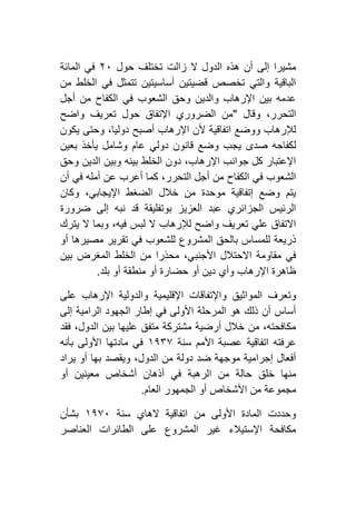 ‫هذه‬ ‫أن‬ ‫إلى‬ ‫مشيرا‬‫حول‬ ‫تختلف‬ ‫زالت‬ ‫ال‬ ‫الدول‬١٦‫المائة‬ ‫في‬
‫من‬ ‫الخلط‬ ‫في‬ ‫تتمثل‬ ‫أساسيتين‬ ‫قضيتين‬ ‫تخصص‬ ‫والتي‬ ‫الباقية‬
‫أجل‬ ‫من‬ ‫الكفاح‬ ‫في‬ ‫الشعوب‬ ‫وحق‬ ‫والدين‬ ‫اإلرهاب‬ ‫بين‬ ‫عدمه‬
‫وقال‬ ،‫التحرر‬"‫واضح‬ ‫تعريف‬ ‫حول‬ ‫اإلتفاق‬ ‫الضروري‬ ‫من‬
‫يكون‬ ‫وحتى‬ ،‫دوليا‬ ‫أصبح‬ ‫اإلرهاب‬ ‫ألن‬ ‫اتفاقية‬ ‫ووضع‬ ‫لإلرهاب‬
‫صدى‬ ‫لكفاحه‬‫بعين‬ ‫يأخذ‬ ‫وشامل‬ ‫عام‬ ‫دولي‬ ‫قانون‬ ‫وضع‬ ‫يجب‬
‫وحق‬ ‫الدين‬ ‫وبين‬ ‫بينه‬ ‫الخلط‬ ‫دون‬ ،‫اإلرهاب‬ ‫جوانب‬ ‫كل‬ ‫اإلعتبار‬
‫أن‬ ‫في‬ ‫أمله‬ ‫عن‬ ‫أعرب‬ ‫كما‬ ،‫التحرر‬ ‫أجل‬ ‫من‬ ‫الكفاح‬ ‫في‬ ‫الشعوب‬
‫وكان‬ ،‫اإليجابي‬ ‫الضغط‬ ‫خالل‬ ‫من‬ ‫موحدة‬ ‫إتفاقية‬ ‫وضع‬ ‫يتم‬
‫ضرورة‬ ‫إلى‬ ‫نبه‬ ‫قد‬ ‫بوتفليقة‬ ‫العزيز‬ ‫عبد‬ ‫الجزائري‬ ‫الرئيس‬
‫يترك‬ ‫ال‬ ‫وبما‬ ،‫فيه‬ ‫لبس‬ ‫ال‬ ‫لإلرهاب‬ ‫واضح‬ ‫تعريف‬ ‫علي‬ ‫االتفاق‬
‫أو‬ ‫مصيرها‬ ‫تقرير‬ ‫في‬ ‫للشعوب‬ ‫المشروع‬ ‫بالحق‬ ‫للمساس‬ ‫ذريعة‬
،‫األجنبي‬ ‫االحتالل‬ ‫مقاومة‬ ‫في‬‫بين‬ ‫المغرض‬ ‫الخلط‬ ‫من‬ ‫محذرا‬
‫بلد‬ ‫أو‬ ‫منطقة‬ ‫أو‬ ‫حضارة‬ ‫أو‬ ‫دين‬ ‫وأي‬ ‫اإلرهاب‬ ‫ظاهرة‬.
‫والدولية‬ ‫اإلقليمية‬ ‫واإلتفاقات‬ ‫المواثيق‬ ‫وتعرف‬‫على‬ ‫اإلرهاب‬
‫إلى‬ ‫الرامية‬ ‫الجهود‬ ‫إطار‬ ‫في‬ ‫األولى‬ ‫المرحلة‬ ‫هو‬ ‫ذلك‬ ‫أن‬ ‫أساس‬
‫فقد‬ ،‫الدول‬ ‫بين‬ ‫عليها‬ ‫متفق‬ ‫مشتركة‬ ‫أرضية‬ ‫خالل‬ ‫من‬ ،‫مكافحته‬
‫سنة‬ ‫األمم‬ ‫عصبة‬ ‫اتفاقية‬ ‫عرفته‬٢١۳۷‫بأنه‬ ‫األولى‬ ‫مادتها‬ ‫في‬
‫يراد‬ ‫أو‬ ‫بها‬ ‫ويقصد‬ ،‫الدول‬ ‫من‬ ‫دولة‬ ‫ضد‬ ‫موجهة‬ ‫إجرامية‬ ‫أفعال‬
‫ا‬ ‫من‬ ‫حالة‬ ‫خلق‬ ‫منها‬‫أو‬ ‫معينين‬ ‫أشخاص‬ ‫أذهان‬ ‫في‬ ‫لرهبة‬
‫العام‬ ‫الجمهور‬ ‫أو‬ ‫األشخاص‬ ‫من‬ ‫مجموعة‬.
‫سنة‬ ‫الهاي‬ ‫اتفاقية‬ ‫من‬ ‫األولى‬ ‫المادة‬ ‫وحددت‬٢١۷٦‫بشأن‬
‫العناصر‬ ‫الطائرات‬ ‫على‬ ‫المشروع‬ ‫غير‬ ‫اإلستيالء‬ ‫مكافحة‬
 