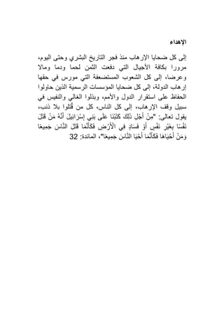‫اإلهداء‬
‫ضحا‬ ‫كل‬ ‫إلى‬،‫اليوم‬ ‫وحتى‬ ‫البشري‬ ‫التاريخ‬ ‫فجر‬ ‫منذ‬ ‫اإلرهاب‬ ‫يا‬
‫وماال‬ ‫ودما‬ ‫لحما‬ ‫الثمن‬ ‫دفعت‬ ‫التي‬ ‫األجيال‬ ‫بكافة‬ ‫مرورا‬
‫حقها‬ ‫في‬ ‫مورس‬ ‫التي‬ ‫المستضعفة‬ ‫الشعوب‬ ‫كل‬ ‫إلى‬ ،‫وعرضا‬
‫حاولوا‬ ‫الذين‬ ‫الرسمية‬ ‫المؤسسات‬ ‫ضحايا‬ ‫كل‬ ‫إلى‬ ،‫الدولة‬ ‫إرهاب‬
‫والنف‬ ‫الغالي‬ ‫وبذلوا‬ ،‫واألمم‬ ‫الدول‬ ‫استقرار‬ ‫على‬ ‫الحفاظ‬‫في‬ ‫يس‬
،‫ذنب‬ ‫بال‬ ‫تلوا‬ٌ‫ق‬ ‫من‬ ‫كل‬ ،‫الناس‬ ‫كل‬ ‫إلى‬ ،‫اإلرهاب‬ ‫وقف‬ ‫سبيل‬
‫تعالى‬ ‫يقول‬:"َ‫ل‬َ‫ت‬َ‫ق‬ ْ‫ن‬َ‫م‬ ُ‫ه‬َّ‫ن‬َ‫أ‬ َ‫ل‬‫ي‬ِ‫ئ‬‫ا‬َ‫ْر‬‫س‬ِ‫إ‬ ‫ي‬ِ‫ن‬َ‫ب‬ ‫ى‬َ‫ل‬َ‫ع‬ ‫َا‬‫ن‬ْ‫ب‬َ‫ت‬َ‫ك‬ َ‫ك‬ِ‫ل‬َ‫ذ‬ ِ‫ل‬ْ‫ج‬َ‫أ‬ ْ‫ن‬ِ‫م‬
‫ا‬ً‫ع‬‫ي‬ِ‫م‬َ‫ج‬ َ‫اس‬َّ‫ن‬‫ال‬ َ‫ل‬َ‫ت‬َ‫ق‬ ‫ا‬َ‫م‬َّ‫ن‬َ‫أ‬َ‫ك‬َ‫ف‬ ِ‫ض‬ ْ‫ر‬َ ْ‫األ‬ ‫ي‬ِ‫ف‬ ٍ‫د‬‫ا‬َ‫س‬َ‫ف‬ ْ‫و‬َ‫أ‬ ٍ‫س‬ْ‫ف‬َ‫ن‬ ِ‫ْر‬‫ي‬َ‫غ‬ِ‫ب‬ ‫ا‬ً‫س‬ْ‫ف‬َ‫ن‬
َ‫ف‬ ‫َا‬‫ه‬‫ا‬َ‫ي‬ْ‫ح‬َ‫أ‬ ْ‫ن‬َ‫م‬ َ‫و‬‫ا‬ً‫ع‬‫ي‬ِ‫م‬َ‫ج‬ َ‫اس‬َّ‫ن‬‫ال‬ ‫ا‬َ‫ي‬ْ‫ح‬َ‫أ‬ ‫ا‬َ‫م‬َّ‫ن‬َ‫أ‬َ‫ك‬"،‫المائدة‬:24
 